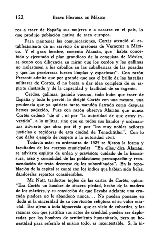 122                 BREVE HISTOWA DE MEXICO


ros a traer de Espana sus mujeres o a casarse en         el   pais, lo
que produjo poblacion nativa de raza europea.
     Para mantener las comunicaciones, Cortes atendio al es-
tablecimiento de un servicio de mesones de Veracruz a Mexi
co. Y el gran hombre, comenta Alaman, que "habia conce-
bido y ejecutado el plan grandioso de la conquista de Mexico,
se ocupo con diligencia en mirar que los cerdos y las gallinas
no molestasen a los caballos en las caballerizas de las posadas
y que las pesebreras fuesen limpias y espaciosas". Con razon
Prescott admite que por grande que sea el brillo de las hazanas
militares de Cortes, el no basta a dar idea completa de su es-
piritu ilustrado y de la capacidad y facilidad de su i^genio.
    Cerdos, gallinas, ganado vacuno, todo hubo que traer de
Espana y todo lo previo, lo dirigio Cortes con una mesura, una
prudencia que ya quisiera tanto xnandon iletrado como despues
hemos padecido. Pues con razon observa Alaman que nunca
Cortes ordeno "de    si", nipor "la autoridad de que estoy in-
vestido", a lomilitar, sino que en todos sus bandos y ordenan-
zas advierte que obra por el y por "los muy nobles senores
justicias e regidores   de esta ciudad de Tenochtitlan". Con lo
que daba ejemplo de respeto a la autoridad civil.
      Todavia mas; en ordenanza de 1525 se fijaron la forma y
facultades de los cuerpos municipales. "En ellasj dice Alaman,
se advierte espiritu de orden y previi6n; cuidado de la hermo-
sura, aseo y comodidad de las pobla^ciones; preocupacion y reco-
mendacion de trato decoroso de los subordinados". En la repo^
blacion de la capital se conto con los indios que habian sido fieles,
dandoseles repartos considerables.
      Me Nutt, traductor ingles de las cartas de Cortes, opina:
4
 'Era Cortes un hombre de sincera piedad, hecho de la madera
de los martires, y su conviccion de que llevaba adelante una cru-
zada piadosa no le abandono nunca.       .No pueden ponerse en*
                                             .



duda ni la sinceridad de su conviccion religiosa ni su valor mar"
cial. Era ajeno a toda hipocresia, que es vicio de cobardes, y las

razones con que justifica sus actos de crueldad pueden ser deplo-
radas por los hombres de sentimiento humanitario, pero su ho-
nestidad para referirlo ^1 mismo todo, es incontestable. Si la in-
 