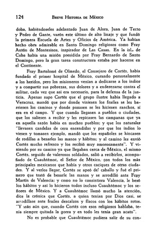 124                         BREVE HISTORIA DE MEXICO


doba, habiendoseles adelantado Juan de Alora, Juan de Tecto
y Pedro de Gante, varon este ultimo de alto linaje y que fundo
laprimera Escuela de Artes y Oficios de America. Ya habian
hecho obi*a admirable en Santo Domingo religiosos como Fray
Ant6n de Montesinos, inspirador de Las Casas. En la isL. de
Cuba habia una mision presidida por Fray Bernardo de Santo
Domingo, pero          la   gran tarea constructora estaba por hacerse en
el Contiriente.

     Fray Bartolome de Olmedo, el Consejero de Cortes, habia
fundado el primer hospital de Mexico, curando personalmente
a los heridos, pero los misioneros venian a dedicarse a los indios
y a compartir sus pobrezas, sus dolores y a enderezarse contra el
militar, cada vez que asi era necesario, para la defensa de la jus-
ticia. Apenas supo Cortes que el grupo ilustre habia llegado a

Veracruz, mando que por donde viniesen los frailes se les ba^
rriesen los caminos y donde posasen se les hiciesen ranches, si
era en el campo.            Y
                     que cuando llegasen a pueblos o ciudades,
que    los saliesen a recibir
                            y les repicasen las campanas que ya
en aquella sazon habia en muchos pueblos; y que los naturales
"llevasen candelas de cera encendidas y por que los indios lo
viesen y tomasen ejemplo, mando que los espanoles se hincasen
de rodillas a besarles las manos y habit os; y al camino les envi6
Cortes mucho refresco y los recibio muy amorosamente". Y vi~
niendo por su camino ya que llegaban cerea de' Mexico, el mismo
Cortes, seguido de valerosos soldados, salio a recibirlos,          acompa-
nado de Cuauhtemoc,        Senor de Mexico, con todos los mas
                                 el

principales mexicanos que habia y otros caciques de otras ciuda
des. Y al verlos llegar, Cortes se apeo de] caballo y fue el pri-
mero c{ue trato de besarle las manos y se arrodillo ante Fr$y
Martin de Valencia; y como no lo consintiera Valencia, le beso
los habitos     y   asi lo hicieron   todos incluso Cuauhtemoc y los se-
nores de Mexico.             Y   a Cuauhtemoc llamo mucho la atencion,
dice    la       que Cortes, a quien tenian por Dios casi, se
             cronica
arrodillase ante frailes descalzos y flacos con los habitos rotos.
44
   Y mas aun que, cuando Cortes con esos religiosos hablaha, te-
                                                                        f
nia siempre quitada la gorra y en todo les tenia gran acato 
        No    es probable        que Cuauhtemoc pudiera   salir   de su con-
 