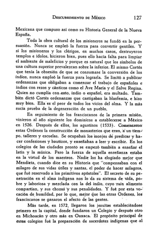 DESCUBRIMIENTO DE MEXICO                        127

Mexicana que compuso             asi   como su   Historia General de la   Nueva
Espana.
        Toda la obra cultural de los misioneros se fund6 en la per
suasion.    Nunca se empleo la fuerza para convertir gentiles. Y
si   los misioneros y los clerigos, en muchos casos,
                                                       destruyexon
templos e idolos, hicieron bien, pues ello hacia falta para limpiar
elambiente de maleficios y porque es natural que los simbolos de
una cultura superior prevalezcan sobre la inferior. El mismo Cortes
que tenia la obsesion de que se consumase la conversion de los
indios,nunca empleo la fuerza para lograrla* Se limito a publicar
ordenanzas que obligaban a comenzar el trabajo de espanoles e
indios con rezos y canticos como el Ave Maria
                                              y el Salve Regina.
 Quien no cumplia comesto, indio o espanol, era multado* Tarn-
bien dicto Cortes ordenanzas que castigaban la blasfemia, e hizo
muy bien. Ella es el peor de todos los vicios del alma.   la mas     Y
sucia prueba de la degeneracion de un pueblo.
      En seguimiento de los franciscanos de la primera mision,
vinieron al ano siguiente los dominicos a establecexse a Mexico
en 1526. Despues de ellos, los agustinos (1533).
estas Ordenes la construccion de monasteries que eran>, rf

po, talleres     y   escuelas.   Se ocupaban los monjes de predicar y ha<-
cer confesiones        y   bautizos, y ensenaban a leer y escribir^ En los
colegios de las ciudades pronto se               empezo tambien a ensenar    el
latin   y   la   musica.    Pero   la fuerza     de aquella ensenanza estaba
en la virtud de los maestros. Nadie los ha elogiado
                                                          mejor que
Mendicta, cuando dice en su Historia que "compensaban con el
milagro de sus vidas utiles y santas, el poder de hacer milagros,
                                             ft

que fue reservado a los primitivos apostoles    El secreto de su pe-
                                                         .



netracion en el alma indigena nos lo da su sisteina de Mida, .po-
bre y laboriosa y mezclada con la del indio, cuyo 'ruin alimento
compartian r y sus chozas y sus penalidades.                 Y
                                                   fue por esta vo-
cacion de humildad, por lo que, mejbr que las otra$ Ordencs, los
franciscanos se ganaron el afecto de las gentes.
        Mastarde, en 1572, llegaron los jesuitas estableciendose
primero en la capital, donde fundaron un Colegio y despu6s otro
en Michoacan y otro mas en Oaxaca. El proposito principal de
fcstes colegios       fu6 la preparacion de sacerck^tes indigenas que al
 