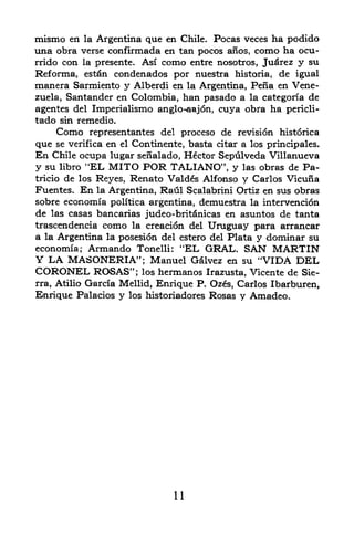 mismo en la Argentina que en Chile. Pocas veces ha podido
una obra verse confirmada en tan pocos afios, como ha ocu-
rrido con la presente. Asi como entre nosotros, Juarez y su
Reforma, estan condenados por nuestra        historia, de igual
manera Sarmiento y Alberdi en     la Argentina, Pena en Vene
zuela, Santander en Colombia,    han pasado a la categoria de
agentes del Imperialismo anglo-^ajon,    cuya obra ha   pericli-
tado sin remedio.
       Como representantes del proceso de revision historica
que se verifica en el Continente, basta citar a los principales.
En Chile ocupa lugar senalado, Hector Sepulveda Villanueva
y su        "EL MITO POR TALIANO", y las obras de Pa-
         libro
tricio de los Reyes, Renato Valdes Alfonso y Carlos Vicuna
Fuentes. En la Argentina, Raul Scalabrini Ortiz en sus obras
sobre economia politica argentina, demuestra la intervention
de las casas bancarias judeo-britdnicas en asuntos de tanta
trascendencia como la creation del Uruguay para arrancar
a la Argentina la posesion del estero del Plata y dominar su
economia; Armando Tonelli: ''EL GRAL. SAN MARTIN
Y LA MASONERIA"; Manuel G&lvez en su "VIDA DEL
CORONEL ROSAS"; los hermanos Irazusta, Vicente de Sie
rra, Atilio Garcia Mellid, Enrique P. Ozes, Carlos Ibarburen,
Enrique Palacios y los historiadores Rosas y Amadeo.




                               11
 