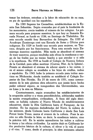 128                             BREVE HISTORIA DE MEXICO


tomar  las ordenes, entraban a la labor de educacion de su raza,
en pie de igualdad con los espanoles.
      En 1585 llegaron los Carmelitas, estableciendose en la Er~
mita San Sebastian. Segun avanzaba por el pais la fundacion de
los monasteries, crecia                  tambien   el   ntimero de los colegios. La pri-
mera escuela para preparar                   rnaestros, lo     que hoy se llamaria Es-
cuela   Normal            se fundo en 1536, en Santiago de Tlaltelolco.              En
esta escuela enseno fray Bernardino    de Sahagun. En 1535 el
Arzobispo Zumarraga    creo una Escuela de Artes y Oficios para
indigenas. En 1529 se fundo una escuela para mujeres, en Tex-
coco, dirigida por los franciscanos. Para esta escuela trajo Ztr-
marraga maestros espanoles. Mas tarde se abandono el sistema
de traer maestros, porque resultaba mas eficaz la ensenanza a car
go de los frailes que no tenian familia a que atender y si solo
a la ensenanza. En 1558 se fundo el Colegio de Nuestra Serlora
de la Caridad, para ninas mestizas (Cuevas, Hist, de la Iglesia).
Pronto se abandono el sistema de educar aparte a las castas, y
en el mismo colegio se ensenaba a los hijos de criollos, indios
y espanoles. En 1543, hubo la primera escuela para indios mes
tizos en Michoacan, donde tambien se establecio el Colegio Su

perior de San Nicolas. En 25 de enero de 1551, como corona-
miento de           la   mas   gloriosa obra ^educativa         que jamas haya hechq
poder colonial alguno, se inauguraban                          dos Universidades, una
en Lima y la otra en Mexico.
      Constantemente, segun avanzaban los establetimientos de
la ocupacion militar y a veces precediendolos, adelantaba tambien
la mision evangelizadora, civilizadora.                       A
                                             fines del siglo dieci-
siete, se hallaba cubierto el                  Nuevo Mundo          de establecimientos
educativos      r
                     desde     la   Alta California hasta          el   Paraguay, de los
jesuitas.    En           deshabitadas del Norte, la cadena de
                         las regiones
las misiones, desde Culiacan hasta California y desde San Luis
Potosi hasta Texas, marca el avance de la cultura. Pues la mi
sion no solo llevaba la letra, es decir, la ensenanza teorica, sino
la practica utiL            En      la    mision aprendieron los indios a cultivar
la tierra   y   los oficios civilizados.           La mision de>6 en California lo?
dos productos basicos de la cultura, el olivar y la vid, el aceite
y el vino.          Y
             como, desde el principio, la obra misionera admitio
 