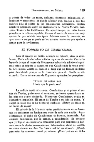 DESCUBRIMIENTO DE MEXICO                      1   29

a gentes de todas las razas, italianos, franceses, holandeses, ir-
landeses y mexicanos, se puede afirmar que, gracias a que fu
nuestro pais el centre de tan esplendoroso movimiento, existen
nombres mexicanos entre los civilizadores de Nuevo Mexico, Ari
zona, Texas y las Californias. En aquel tiempo, por estar incor-
porados a la cultura espanola, Ibamos al norte, de maestros; muy
ajenos de que vendria una epoca dolorosa como la presente, en
que nuestra sangre es paria en los mismos territories que ayudo a
ganar para    la civilizacion,



            EL     TORMENTO DE CUAUHTEMOC
       Con el reparto del botin, despues del triunfo, vino la desi^
lusion. Cada soldado habia sofiado riquezas sin cuento. Corria la

leyenda de que el tesoro de Moctezuma habia sido echado al agua;
mas tarde se empezo a murmurar que Cuauhtemoc lo tenia ocul-
to. Del mismo Cortes se empezo a decir que no tomaba medidas

para descubrirlo porque se lo reservaba para si* Cortes se vio
acosado. En su misma casa de Coyoacan aparecian los pasquines:

                         *'Tristis    est   anima mea
                         Hasta que      la parte vea'


      La codicia movio al crimen. Cuauhtemoc y su priino, el se-
nor de Tacuba, padecieron el tormento, sufrieron quemaduras en
los pies con aceite hirviendb. Mantuvose Cuauhtemoc, segun su
costumbre, impasible. El senor de Tacuba a su lado se quejo.            Y
surgio la frase que se ha hecho un simbolo: '^Estoy yo acaso en
un lecho de rosas?"
       El criterib de la Historia revisa periodicamente estas frases
que   se convierten en  fundamento etico de toda una nacion. Apa^
rentemente,   el   dicho de Cuauhtemoc es heroico, impecable.       Asi
estamos habituados, por lo menos, a considerarlo. Se necesito
que yo leyese un comentario extranjero para que empezase a dar-
me cuenta de ciertas consecuencias, Aludiendo al dkho de
un autor aleman     escribe:   '*la   frase cruel del mexicano".

pensaran los nuestros, pense yo mismo.             ^Pues que no es dicha
 