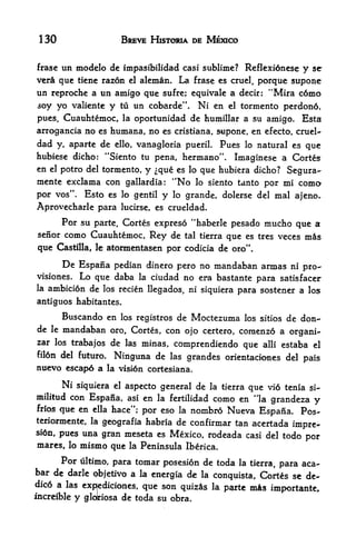 130                          BREVE HISTORIA DE MEXICO


frase un modelo de impasibilidad casi sublime? Reflexidnese y se
ver  que tiene razon cl alcman. La frase es cruel, porque supone
un reproche a un amigo que sufre; equivale a decir: "Mira c6mo
soy yo valiente y tu un cobarde". Ni en el tormento perdon6,
pues, Cuauhtemoc, la oportunidad de humillar a su amigo* Esta
arrogancia no es humana, no es cristiana, supone, en efecto, cruel-
dad     y, aparte     de
                   ello, vanagloria pueril. Pues lo natural es que

hubiese dicho: "Siento tu pena, hermano". Imaginese a Cortes
en el potro del tormento, y que es lo que hubiera dicho?                      Segura-
mente exclama con gallardia:                "No    lo siento tanto       por mi como
por vos". Esto es lo gentil y                 lo grande, dolerse del       mal ajeno.
Aprovecharle para             lucirse, es crueldad.

           Por su   parte, Cortes expreso "haberle            pesado mucho que a
senor como Cuauhtemoc,                 Rey de   tal tierra   que     es tres veces   mis
que     Castilla, le    atormentasen por codicia de oro'

           De Espana       pedian dinero pero no mandaban armas ni pro-
visiones.      Lo que daba      la ciudad no era bastante para satisfacer
la   ambicion de los recien llegados, ni siquiera para sostener a los
antiguos habitantes.
           Buscando en        los registros   de Moctezuma         los sitios   de don-
de    le   mandaban
                  oro, Cortes, con ojo certero, coraenzo a organi-
zar los trabajos de las minas,
                                 comprendiendo que alii estaba el
fil6n del future* Ninguna de las
                                    grandes orientacicmes del pais
nuevo escap6 a la visi6n cortesiana.

      Ni siquiera el aspecto general de la tierra que vio tenia si-
militud con Espana, asi en la fertilidad como en "la
                                                       grandeza y
frios      que en   ella   hace"; por eso la      nombro Nueva Espana. Pos-
teriormente, la geografia habria de confirmar tan acertada
                                                           impre-
si6n, pues una gran meseta es Mexico, rodeada casi del todo
                                                              por
mares, lo mismo que             la   Peninsula Iberica.
      Por ultimo, para tomar posesion de toda la tierra,
                                                         para aca-
bar de darle qbjetivo a la
                           energia de la conquista, Cortes se de-
dic6 a las               que son quizes la        mis
                  expjediciones,                             parte        importante,
increible     y   glolriosa   de toda su obra.
 