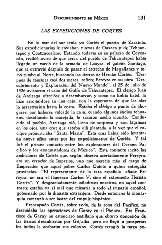 DESCUBRIMIENTO DE MEXICO                     131


                      LAS EXPEDICIONES DE CORTES

      En la mar del sur tenia ya Cortes el puerto de Zacatula*
Sus expedicionarios le enviaban nuevas de Oaxaca y de Tehuan-
tepee y Coatzacoalcos. Estando todavia eti su palacio de Coyoa-
can, recibio aviso de que cerca del pueblo de Tehuantepec habia
llegado tin navio de la armada de Loaysa, el galeon Santiago,
que se extravio despues de pasar el estrecho de Magallanes y to-
m6 rumbo al Norte, buscando las tierras de Hernan Cortes* ^Des
pues de caminar casi dos meses, refiere Pereyra en su obra "Des-
cubrimiento y Exploracion del Nuevo Mundo", el 25 de julio de
1 526 avistaron el cabo del Golf o de Tehuantepec.  El clerigo Juan
de Areizaga ofreciose a desembarcar, y como no habia batel, lo
hizo arrojandose en una caja, con la esperanza de que las olas
lo arrastrarian hasta la costa. Estaba el clerigo a punto de aho-

garse, por haberse volcado la caja, cuando algunos indios tehua-
nos, desafiando la marejada, le sacaron medio tnuerto. Condu-
cido al pueblo, Areizaga vio, lleno de sorpresa y con lagrimas
en los ojos, una cruz que estaba alii plantada, a la vez que el ca
cique pronunciaba "Santa Maria". Esta cruz habia sido levanta"
da nueve anos antes por los expedicionarios de Cortes. Y tal
fue el primer contacto entre los exploradores del Oceano Pa-
cifico y los conquistadores de Mexico"* Este contacto incit6 las
ambiciones de Cortes que, segun observa acertadamente Pereyra,
era un creador de Imperios, uno que merecia mas el cargo de
Emperador que aquel pobre Carlos Quinto a quien entregaba
provincias. "El representante de la raza ^spanola, anade Pe^
reyra, no era el flamenco Carlos V, sino el extremeno Hernan
Cortes
         tr
              .   Y   desgraciadamente, anadimos nosotros, en aquel con-
traste estaba           ya el mal que minaria a todo el imperio espanol,
 gobernado por la dinastia extranjera. Desde entonces la monar^
 quia comenzo a ser lastre del empuje hispanico.
     Preocupado Cortes, sobre todo, de la zona del Pacifico, no
descuidaba las operaciones de Garay en el Panuco, Era Fran
cisco de Garay un estanciero antillano que obtuvo concesidn dc
las tierras descubiertas por Grijalba, pero no llegd a prospetar;
los indios le         acabaron sus colonos.   Cortes recogi6 la tarea
 