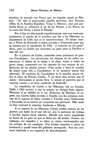 132                         BREVE HISTORIA DE MEXICO


niendose de acuerdo con Garay que, en seguida, murio en Me
xico.  "No solo le preocupaba aquella provincia, dice Pereyra
(Hist, de la America Espanola, Tomo 3, Mexico), sino que pre-
tendia llevar su influencia al rio de las Palmas, o rio Bravo, en
la costa del Norte,         y hacia   la Florida"

       Por Sur no solo mando expedicionarios, sino que tomo per-
             el

sonalmente  el mando de la punitiva que fue a las Hibueras en

seguimiento de Olid, que se le insurreccionara. Al mismo tiem-
po, a Pedro de Alvarado lo habia enviado a Guatemala para que
se juntara con la expedicion de Olid, "si estrecho no las parte"
decia, pues su ilusion era encontrar un paso para el Pacifico o
mar    del sur.
       Enel ejercito de Cortes, caminaba como prisionero de gue*

rra, Cuauhtemoc. Las privaciones, los ataques de los indies co-
marcanos, el delirio de la fatiga y el clima, traian a todos en
grave riesgo, aumentado con los rumores de una conjura de su-
blevacion de los aliados natives. Para quitar a estos la ocasion
de tomar como jefe a Cuauhtemoc, el ex monarca azteca fue
ahorcado.         El sacrificio de Cuauhtemoc es         la  mancha mayor so-
bre la fama de Hernan Cortes.                 Y    no tiene otra excusa que el
miedo.       Unicamente      el   miedo   lleva,   lo mismo al guerrero que al
criminal comun, a la triste condicion de homicida.
    La expedicion de Cortes a las Hibueras, fue un fracaso.
Hallo a Olid muerto, y, por lo pronto, no recogio fruto alguno.
Mientras el se hallaba en el sur, Francisco de Montejo, el ca-
pitan que Cortes habia enviado a     Espana con las primexas noti-
cias   de   captura de Ulua, entraba a Yucatan como Adelantado
            la

y   fracasaba en su intento de conquistar esa provincia. Mas tarde
su hijo consumo        la   empresa, fundando a Merida.
       A
       su regreso de las Hibueras, Cortes recibio noticias de los
puertos que habia en el mar del sur, por la provincia de Colima
y muchas leguas tierra adentro. Mando una nueva expedicion
en busca de un gran rio que se decia por alii estaba. Pronto, sin
embargo, sus empenos y su labor se vieron interrumpidos por
las intrigas de sus enemigos. Fue Cortes sometido a juicio de
residencia        fuera del gobierno, perseguido.
                  y quedo                                        Aun   asi,   con-
tinuo dedicado a sus empresas de descubrimiento.
 