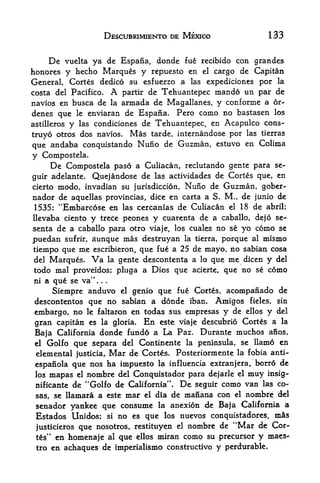 DESCUBRIMIENTO DE MEXICO                               133


     De vuelta ya de Espafia, donde fue recibido con grandcs
honores y hecho Marques y repuesto en el cargo de Capitan
General, Cortes dedico su esfuerzo a las expediciones por la
costa del Pacifico. A partir de Tehuantepec mando un par de
navios en busca de la armada de Magallanes, y conforme a 6r-
denes que le enviaran de Espana. Pero como no bastasen los
astilleros y las condiciones de Tehuantepec, en Acapulco cons-

truyo otros dos navios. Mas tarde, internandose por las
                                                        tierras

que andaba conquistando Nufio de Guzman, estuvo     en Colima
y Compostela.
       De   Compostela paso a Culiacan, reclutando gente para se-
guir adelante.    Quejandose de las actividades de Cortes que, en
cierto   modo   r   invadian su jurisdiction,                Nuno de Guzman,          gober-
nador de aquellas provincias, dice en carta a S. M., de junio de
1535: "Embarcose en las cercanias de Culiacan el 18 de abril;
llevaba ciento          y   trece peones           y    cuarenta de a caballo, dejo se-
senta de a caballo para otro viaje, los cuales no se yo                           como se
puedan      sufrir,     aunque mas destruyan  porque         la tierra,          al mismo
tiempo que      me        que fue a 25 de mayo, no sabian cosa
                        escribieron,
del Marques, Va la gente descontenta a lo que me dicen y del
todo mal proveidos; pluga a Dios que acierte, que no se como
ni a que se va".            .   .




     Siempre anduvo el genio que fue Cortes, acompanado de
descontentos que no sabian a donde iban. Amigos fieles, sin
embargo, no le faltaron en todas sus empresas y de ellos y del
 gran capitan es la gloria. En este viaje descubrio Cortes a la
 Baja California donde fundo a La Paz. Durante muchos anos,
 el Golfo que separa del Continente la peninsula, se llamo en

 elemental justicia, Mar de Cortes* Posteriormente la fobia anti-
 espanola que nos ha impuesto la influencia extranjera, borrd de
 los   mapas   el   nombre del Conquistador para                    dejarle el   muy   insig-
                    M
 nificante de   Golfo de California". De seguir como van las co-
 sas, se llamara a este mar el dia de manana con el nombre del
 senador yankee que consume la anexion de Baja California a
 Estados Unidos; si no es que los nuevos conquistadores, mis
 justicieros que nosotros, restituyen el nombre
                                                de "Mar de Cor
 tes" en    homenaje                al   que   ellos   miran como su precursor    y maes
 tro   en achaques de imperialismo constructive y perdurable.
 