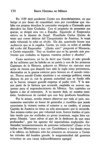 134                         BREVE HISTORIA DE MEXICO


       En1539 dejo pendiente Cortes sus descubrimientos, no por
fatiga ni por dcsco de  comodidad, sino por considerar que vio-
laba sus propios dcrechos la concesion otorgada a Coronado para
descubrir las Siete Ciudades. Con el prop6sito de presentar sus
quejas, se dirigio otra vez a Espaiia. Siguiendo al Emperador
estuvo en la derrota de Argel. Humillado Carlos Qufnto de
tener que correr delante del Conquistador de America, le tom6
mala voluntad; lo echo en olvido. Un dia, queriendo forzar ima
audiencia que se le negaba, Cortes, ya viejo, se subio al estribo
del coche del Emperador.  '^Quien sois?" pregunto el Monarca,
y Cortes respondio: "Soy un hombre que os ha ganado mas pro-
vincias que ciudades os legaron vuestros padres y abuelos".

       Comomexicano, yo he de decir que Cortes, el mas grande
de              que ha habido en mi patria y uno de los primeros
      los militares

Capitanes  de la Historia, gobernd en Mexico sin ejecutar esos
actos de tirania que despues han sido la regla entre pretorianos,
derrdtados en la guerra exterior pero feroces en el mando inter-
no*    Nunca mando Cortes              ajusticiar a   un enemigo   politico;   nunca
dispuso de por        si,   con   la   grosera autoridad que se funda s6lo
en           siempre guard6 respetos al poder civil.
      la fuerza;                                      la ma^            Y
yor parte de la fortuna que acumulo, emple6la en nuevas em-
presas para el engrandecimiento de Mexico. Sus capitales no
fp^ron a dar al extranjero.              A
                             su muerte dej6, en nuestro terri-
                  de caridad que aun hoy producen beneficios.
torio, fuiidaciones

    Por lo mismo, resulta comico observar por todo el pais, mo-
numentos marciales en honor de generales y caudillos que jam^s
conocieron la victoria contra el exterior y, en cambio, el primer

Capitan de America no tiene un solo monumento que lo recuerde.
Sus mismos restos que, por voluntad suya, fueron traidos al pais,
han tenido que ser ocultados no pocas ocasiones, segiin bien ex-
presa Alaman, "para salvar al pais de la deshonra de que sean
profanados", por los agentes del imperialismo anglosaj6n dis-
frazados inconscientemente de patriotas indianistas? jComo si los
indioficon Moctezuma y aun con Cuauhtemoc y los demlis reyes
a la cabeza, no hubiesen sido los primeros en reconocer a Cortes
las virtudes del hombre grande, la magnanimidad del guerrero
victorioso en una causa indiscutiblemente egregia!
 