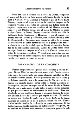 DESCUBRIMIENTO DE Mexico                              135

       Para dar idea       in cxtenso      dc   la   obra de Cortes, comparcsc
el   xnapa del Imperio de Moctezuma d^bilmente ligado de An-
huac a Veracruz y de Veracruz a Oaxaca y por el Norte hasta
Panuco; comparese el mapa actual de la republica despus de la
conquista yankee y sin restar el territorio que Ju&rez quiso ob-
sequiar; comparense estos dos cuadros, el del Mexico precorte-
siano y el del Mexico actual con el mapa de Mexico tal como
                                       ,



lo dejo Cortes: la Nueva Espana extendida desde mas alia de
California hasta Guatemala y Honduras y por el noreste con
 exceso hacia la Luisiana y la Florida, y se tendra de bulto la obra
del Conquistador. Comparen esos mapas los ninos de las escue-
las que todavia no estan contaminados de la propaganda desleal
y, clamen en coro la verdad, que es Cortes el autentico funda-
dor de la nacionalidad mexicana. Antes de Cortes habia tribus
en pugna homicida; despues de Cortes y la Colonia, vemos des-
pojos de la antigua grandeza.              Y
                                   conciencias pequenas que pa-
recen incapaces de dolerse siquiera de la ocasion mundial que ha
estado pereciendo en nuestras manos.


            LOS CABALLOS DE LA CONQUISTA

     Fueron originariamente quince, once caballos y cuatro ye-
guas. Bemal Diaz los describe con amor; el de Cort&s era cas-
tano zaino; Alvarado traia una yegua alazana; Cristobal de Olid
un caballo castano oscuro. Pronto perecieron uno tras de otro y
no hubiera qtfedado raza si la expedicidn de Narvaez no la re^
fuerza con noventa brutos. Entre todos los bienes materiales de
la conquista,    ninguno     es-   mayor que el de haber dotado al Nuevo
Mundo     con   el   mas   noble, el  mas bello, el mejor de los animales,
el    que por excelencia ha simbolizado               la civilizacidn*   Pues con
el caballo no s6lo duplic6 su fuerza el guerrero, tambi^n la indus-
tria afianz6 el uso de la rueda que impele al carro. El hombre

no desata sus pisadas del suelo, no se siente dueno de la tierra,
mientras el caballo no le da la primera ilusion del ala. Donde
no ha habido caballos, la civilizacion se queda estancada. Si los
indios hubiesen tenido caballos, no hubiese habido conquista, pe-
ro tambi^n no hubiese sido menester la conquista, porque la cul-
 