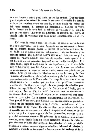 136                     BREVE HISTORIA DE MEXICO


tura se habria abierto paso sola, entre los indios. Dondequiera
que el espiritu ha triunfado sobre la materia, el caballo ha estado
al   lado del hombre como un aliado, el mas noble de todos los
del reino animal.   El caballo ha ensenado al hombre el valor
de   la fuerza sin la crueldad; el caballo es valiente
                                                   y no sabe lo
que es ser feroz. Superior en destreza al instinto del tigre, el
caballo sabe de victorias que solo dejan complacencia en el co-
razon.

    Del caballo aprendieron los griegos el secreto de la fuerza
que se desenvuelve con gracia. Cuando en las cruzadas, el hom
bre de guerra decidio poner la fuerza al servicio del espiritu,
no hallo mejor aliado que las caballerias, y de su impetu             y su
nobleza derivo una doctrina nueva del valor. Las sierras             y los
valles del   Nuevo Mundo padecian de      soledad, hasta que    el tro-

pel heroico de las      manadas desperto de su sueno   los siglos.    For
todo donde llego     conquista de los espaiioles, por Nuevo Me
                        la
xico y California, por los Andes y el pais Arauco, los caballos
se propagaron*      Y
                    eran de buena casta; como sus primitives ji-
netes. Eran en su mayoria caballos andaluces briosos
                                                        y de fina
estampa, descendientes de caballos moros y de los caballos feni-
cios, aclimatados en la Peninsula. Las expediciones mas infortu-
nadas resultaron fecundas, porque tras ellas quedo en comarcas
remotas del Continente, el regalo de una pareja de caballos per-
didos. La expedicion de Vazquez de Coronado al Cibolo,
                                                             por lo
que hoy es Nuevo Mexico, solto las crias que, adaptandose a
las tierras desiertas, fueron el
                                 origen de los mostrencos que mon-
taria el comanche. La incursion desventurada de Hernando de
Soto por ,el Missouri y por Kansas, sin proponerselo
                                                        engendro la
ufania de los tropeles salvajes del Occidente americano.       Y
                                                             todo
                    Nueva Espana se hizo tierra noble desde que
el territorio de, la,

el caballo suelto, sin marca ni dueno
                                      improvise el tumulto de las
praderas y fue sorpresa grata de las quebradas, sosiego y ale-
                                   f




gria del horizonte distante. El gobierno de la Colonia, que a todo
atendia, solto desde fines del siglo diecisiete, parejas de caballos
por distintos rumbos del territorio despoblado. De esta prevision
generosa procede nuestra riqiieza caballar. Merced al caballo, la
America espanola se incorporo a lo^ sistemas del trabajo
                                                          y de la
 