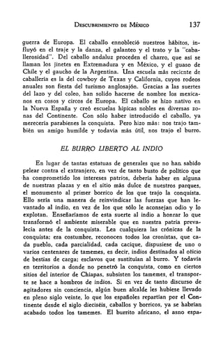 DESCUBRIMIENTO DE MEXICO                                    137


guerra de Europa.        El caballo ennoblecio nuestros habitos, in-
fluyo en el traje y         danza, el galanteo y el trato y la "caba-
                            la
llerosidad".      Del caballo andaluz proceden el charro, que asi se
llaman      los jinetes    en Extremadura         y en Mexico, y        el    guaso de
Chile   y   el   gaucho de   Argentina. Una escuela mas recicnte de
                                 la
caballeria es la     del cowboy de Texas y California, cuyos rodeos
anuales son fiesta del turismo anglosajon. Gracias a las suertes
del lazo y del coleo, han solido hacerse de nombre los mexica-
nos en cosos y circos de Europa*                  El caballo se hizo nativo en
la   Nueva Espana ycreo escuelas hipicas nobles en diversas zo-
nas del Continente. Con solo haber introducido el caballo, ya
mereceria parabienes la conquista. Pero hizo mas: nos trajo tam-
bien un amigo humilde y todavia mas util, nos trajo el burro.



                   EL BURRO LIBERTO AL INDIO

      En lugar de tantas estatuas de generales que no han sabido
pelear contra el extranjero, en vez de tanto busto de politico que
ha comprometido los intereses patrios, deberia haber en alguna
de nuestras plazas y en        mas duke de nuestros parques,
                                      el sitio

el   monumento       al
                 primer borrico de los que trajo la conquista.
Ello seria una manera de reinvindicar las fuerzas que han le-
vantado           en vez de los que solo le aconsejan odio y lo
             al indio,

explotan.  Ensenariamos de esta suerte al indio a honrar lo que
transformo el ambiente miserable que en nuestra patria preva-
lecia antes de la conquista. Lea cualquiera las cronicas de la

conquista; era costumbre, reconocen todos los cronistas, que ca-
da pueblo, cada parcialidad, cada cacique, dispusiese de uno o
varies centenares de tamemes, es decir, indios destinados al oticio
de bestias de carga; esclavos que sustituian al burro. todavia               Y
en territories a donde no penetro la conquista, como en ciertos
                  de Chiapas, subsisten los tamemes, el transpor-
sitios del interior

te se hace a hombros de indios. Si en vez de tanto discurso de
agitadores sin conciencia, algun buen alcalde les hubiese llevado
en pleno siglo veinte,           lo   que   los espanoles repartian         por   el   Con-
tinente desde el siglo           dieciseis, caballos   y   borricos,   ya    se habrian
acabado todos        los    tamemes.        El burrito africano,       el    asno espa^
 