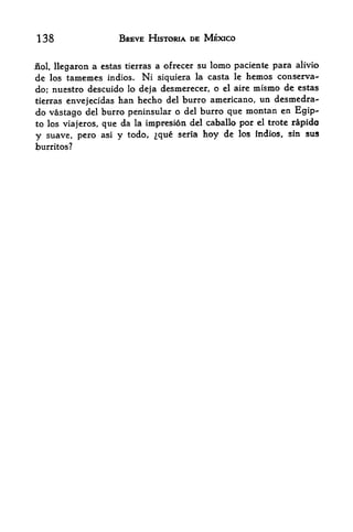 138                    BREVE HISTORIA DE MEXICO


iiol,   llegaron a cstas ticrras a ofrecer su lomo paciente para alivio
de   los   tamemcs Indies. Ni siquiera la casta le hemos conserva-
do; nuestro descuido lo deja desmerecer, o el aire mismo de cstas
tierras envejecidas han hecho del burro americano, un desmedra-
do vastago del burro peninsular o del burro que montan en Egip-
to los viajeros, que da la impresion del caballo por el trote rapido

y suave, pero asi y todo, que seria hoy de los indios, sin sus
burritos?
 