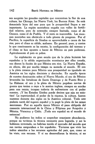 H2                           BREVE HISTORIA DE MEXICO


ncs surgiran las grandcs capitales que conccntran la Hor de una
cultura, los Chicago, los Nueva              York,      los Buenos Aires. Se esta
demasiado lejos del mar para                 que   la    prosperidad llegue a ser
importante.          La region montafiosa engafia con                  valles   de   fertili-

dad relativa, pero de extension siempre limitada, como el de
Oaxaca, como el de Puebla. Y el resto es inaccesible. Las enor-
mes montanas son obstaculo a todo genero de progreso. Por el
Pacifico, la super ficie de Sinaloa es aprovechable a causa de los
rios,   pero    el   clima es calido, malsano.          En    general, pues,     y   contra
lo   que comunmente se ha escrito, la configuracion del terreno y
el   clima se han opuesto a hacer de Mexico un pais poderoso.
Agricolamente          el   pais es pobre.
     La explotacion en gran escala que de la plata hicieron los
espanoles y la solida organization economica por ellos creada,
nos dieron la ilusion de que Mexico era rico. La Nueva Espana r
en efecto, dio por mucho tiempo su moneda                         al    mundo. El oro
y    la plata    crearon para Mexico una prosperidad no igualada en
America en los siglos diecisiete y dieciocho. En aquella epoca
de nuestra domination sobre el Nuevo Mundo, el oro de Mexico
levantaba las fortalezas de Santo Domingo y de Puerto Rico y
La Habana; el oro y la plata 'de Mexico pagaban navios de
guerra que tenian a raya a la marina inglesa, siempre en acecho
para una razzia, incapaz todavia de enfrentarse con el poder
nuestro^ jY los Estados Unidos puede decirse qiie ato no exis-
tian! La supexioridad, el poder de la riqueza, la cultura, fueron
nuestros durante dos siglos en la America colonial. Todo este
poderio nacio del ingenio espanol y lo pago la plata de las nW3s
mexicanas, Fue en aquella epoca Mexico el paso obligado del
comercio internacional de la China y Filipinas por Acapulco y
Mexico, Veracruz y Cadiz.               jTodo era espanol en               el   mundo de
entonces!
        No
        pudieron los indios ni sospechar semejante abundancia,
porque no tuvieron  la tecnica necesaria para lograrla, y asi la
hubiesen inventado, no habrian tenido el mercado del mundo que
sus navios aseguraban a los espanoles. Tnvieron que vivir los
indios atenidos a los recursos agricolas del pais, que, como se
ha  visto, son escasos.            Y
                           si no desarrollaron la tecnica, si no
 