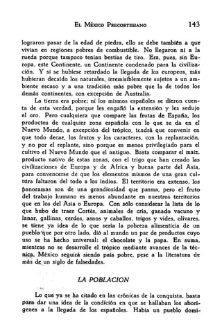 EL MEXICO PRECORTESIANO                      143


lograron pasar de la edad de piedra, cllo se debc tambi&n a que
vivian en regiones pobres de combustible. No llegaron ni a la
rueda porque tampoco tenian bestias de tiro. Era, pues, sin Eu-
ropa, este Continente, un Continente condenado para la civiliza
tion.  Y  si se hubiese retardado la llegada de los europeos, mas

hubieran decaido los naturales, irremisiblemente sujetos a un am~
biente escaso y a una tradition mas pobre que la de todos los
demas continentes, con exception de Australia.
      La tierra era pobre; ni los mismos espanoles se dieron cuen-
ta de esta verdad, porque les engano la extension y les sedujo
el oro.  Pero cualquiera que compare las frutas de Espaiia, los
productos de cualquier zona espaiiola con lo que se da en el
Nuevo Mundo, a excepcidn del tropico, tendra que convenir en
que todo decae, los frutos y los caracteres, con la replantation,
y no por         el replante,   sino porque es     menos privilegiado para el
cultivo el    Nuevo Mundo que          el   antiguo. Basta comparar el mafe,
producto nativo de estas zonas, con el trigo que ban creado las
civilizaciones de Europa y de Africa y buena parte del Asia,
para  convencerse de que los elementos mismos de una gran cul~
trira faltaron del todo a los indios. El territorio era extenso, los

panoramas son de una grandiosidad que pasma, pero el fruto
del trabajo humano es menos abundante en nuestros territories
que en 16s del Asia o Europa. Con s6lo considerar la lista de lo
que hubo de traer Corts, animales de cria, ganado vacuno y
lanar, gallinas, cerdos, asnos y caballos, trigos y vides, olivares,
se tiene ya idea de lo que seria la pobreza alimenticia de un

pueblo^que porotro lado, did al mundo un par de productos cuyo
uso se ha hfecho universal; el chocolate y la papa. En suma,
mientras no se desarrolle el tropico mediante avances de la tc-
&$$>* Mexico seguirli sien^d, pais pobre, pese a la literatura de
mas   dj>   un    siglo   de falsedades.


                             LA POMLACION
       ',tn

      Lo que ya se ha citado en las crdnicas de la conquista, basta
pefaa/ dar una idea de la condicion en que se hallaban los abori^
genes a la llegada de los espanoles. Habia un pueblo domi-
 