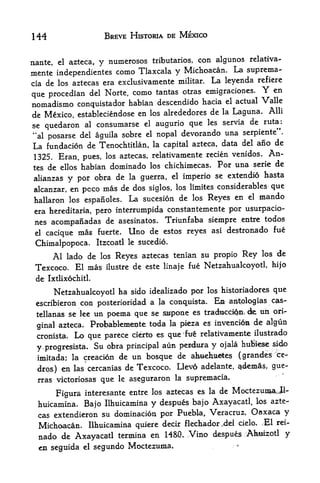 144                      BREVE HISTORIA DE MEXICO


                                                         relativa-
nante, el azteca ry numerosos tributaries, con algunos
mente independientes  como Tlaxcala y Michoacan. La suprema-
cia de los aztecas era exclusivamente militar.
                                               La leyenda refiere
que procedian del Norte,   como tantas otras emigraciones. Y en
                                                                el actual   Valle
nomadismo conquistador habian descendido hacia
                                                              Alii
de Mexico, estableciendose en los alrededores de la Laguna.
                                             les servia de
se quedaron al consumarse el augurio que                    ruta^:
"al posarse del aguila sobre el nopal devorando
                                                  una serpiente".
La fundacion de Tenochtitlan, la capital azteca, data del aiio de
 1325. Eran, pues, los aztecas, relativamente
                                                           recien venidos.   An
tes de ellos habian dominado los chichimecas. For una serie de
                                                         hasta
alianzas y por obra de la guerra, el imperio se extendio
 alcanzar, en pcco    mas de dos siglos, los limites considerables que
 hallaron los    espanoles. La sucesion
                                          de los Reyes en el mando
 era hereditaria, pero mterrumpida constantemente por usurpacio-
 nes acompanadas de asesinatos. Triunfaba siempre entre todos
 el   cacique   mas    fuerte.     lino de estos reyes asi destronado fue
 Chimalpopoca.         Itzcoatl le sucedio.

     Al lado de los Reyes aztecas tenian su propio Rey los de
 Texcoco. El mas ilustre de este linaje fue Netzahualcoyotl, hijo
 de   Ixtlixochitl.

                                                    historiadores que
         Netzahualcoyotl ha sido idealizado por los
 escribieron con posterioridad a la conquista. Ea antologias cp>s~
 tellanas se lee un poema que se s^tipone es tractocciQjii de,
                                                               un ori
                      Probabkm^ite toda       la pieza es    invenci6m de algun
 ginal azteca.
 cronista, Lo que parece cierto es que               ^fut relativamente ilustrado

 y.progresista. Su obra principal
                                  aun pendura y ojala huBi^e si4o
                                                              ce-
 imitada; la creacion de un bosque de c^dbteies (grandes
                                                Llevd adelante, <idemas, 9^e-
  dros) en las cercanias de Texcoco.
  rras victoriosas            le   aseguraron   la   supremacia*
                        que
         Figura interesante entre los
                                      aztecas es la de             Moctezun^Jl-
                                                            azte
  huicamina, Bajo Ilhuicamina y despues bajo Axayacatl, los
  cas extendieron su dominacion por Puebla, Veracruz,
                                                       Oaxaca y
  Michoacan, Ilhuicamina quiere deck flechador.4el cielo. Ml
                                                              rei-

  nado de  Axayacatl  termina en 1480. Vino despues Ahsizotl y
  en seguida el segundo Moctezuraa.                                ^
 