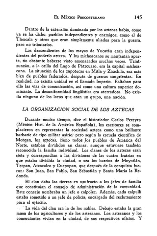 EL MEXICO PSECORTESIANO                                145

    Dentro de la extension dominada por los aztecas habia, como
ya    ha dicho, pueblos independientes y enemigos, como el de
      se
Tlaxcala y otros que eran simplemente aliados para la guerra,
pero no tributaries.
        Los descendientes de                los   mayas de Yucatan eran indepen
dientes del poderio azteca.                 Y
                              los michoacanos se mantenian apar-
te, no obstante haberse visto amenazados muchas veces. Tzint-

zunzan, a        1* orilla del       Lago de Patzcuaro, era la capital michoa-
cana.       La   situacion de los zapotecas en Mitla      y Zaachila, era mas
"bien de pueblos federados, despues de guerras sangrientas. En
realidad, no existia unidad en el llamado Imperio, Faltaban para
ello las vias de comunicacion, asi como una cultura
                                                     superior do-
minante. La desuniformidad linguistica era aterradora, No exis
tia   ninguno de       los lazos        que atan un grupo, una nacion.


      LA ORGANIZACION SOCIAL DE LOS AZTECAS

     Durante mucho tiempo, dice el historiador Carlos Pereyra
 (Mexico Hist, de la America Espanola), los escritores se com-
placieron en representar la sodedad azteca como una brillante
"barbaric de tipo militar asirio; pero segun la escuela cientifica de

Morgan, los aztecas, como todos los pueblos de America del
Norte, estaban divididos en clanes, aunque estuviese tambien
reconocida la familia individual. Los clanes de los aztecas eran
siete  correspondian a las divisiones de las cuatro fratrias en
        y
                       ciudad, o sea los barrios de Moyotlan,
qtie ^estaba dividida la
Trepan, Atzacalco y Cuepopan, que despues de la conquista fue-
ron:    San Juan, San Pablo, San Sebastian y Santa Maria                          la   Re-
donda.
     El clan daba las tierras en u$uracto a los jefes de familia
-que constituian el consejo de administracion de la comunidad.
Este consejo nombraba un jefe o cialpolec. Ademas, cada calpulli
estaba soinetldb          2i   un   jeJfe   de   policia;   encargado del reclutamiento
para       el ejercito.

    La vida         del clan era la de los nobles.               Debajo estaba la gran
masa de los         agricultores        y   de    los   artesanos. Los artesanos y los
comefdantes vivian en                  la ciudad,        de sns respectivos   oficios.   Y
 