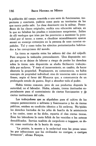 146                         BREVE HISTORIA DE MEXICO


                                  a una serie de funcionarios, ins-
lapoblacion del campo, sometida
pectores y exactores, padecia
                                como paria en territories de los
                                             era la militar. Proce-
que nunca podia salir. La clase dominante
dente de los clanes originales, recibia una educacion salvaje, en
                                                            Salian
la que no faltaban las pruebas e iniciaciones sangrientas.
de alii verdugos que irian por las provincias a mantener la auto-
ridad por el terror, a correr, a claudicar miserablemente, ape-nas
asomo un enemigo extranjero en la persona de unos cuantos es-
panoles.      Tal y como todos           los ejercitos pretorianizados habitua-

dos a las corrupciones del mando.
        La   tierra se repartia entre los seiiores del clan del calpullL

Pero ninguno la trabajaba personalmente. Una disposicion exi~
gia que no se dejase de laborar a riesgo de perder los derechos
sobre la       tierra;    esta disposicion se eludia facilmente trabajaiv
 dola por esclavos.         Y   terfia el   inconveniente, en cambio, de hacer
 aleatoria la propiedad. Propfamente, en corisecuencia, no habia
 concepto  de propiedad individual, sino de tenencias mas o menos
 firmes, segun el favor del Monarca que, a consecuencia de un
 prolongado estado de guerra, llego a absorber todo                        el   poder.
        Habia      comunes, pero de sus productos disponia la
                  tierras

 autoridad, no       el   labrador,
                           Habia, ademas, tierras destinadas es-
 pecialmente para el sostenimiento de ciertos f uncian^rios y
                                                              cjp
 ciertas instituciones del culto.

        Los trabajado^es           qm    && ^Iquilaban para         el    cultivo     de   los

 campos      pertene<:ientes a militates         y   f tincionarios   y    los   de   tierras

 publicas, estaban en condicion identica a los esclavos.                         No Wriian
 los    derechos limitados de los jefes de familia de                     la*   aristocracia
 a los cuales,      como      se     ha dicho, repartia      el   clan ciertas tierras.
 Eran    los labradores la casta fellah              de   los vencidos o los aztecas
 descalificados*         Servian tambien de cargadores o              ta^mes,         es de-
 cir,   como    sustitutos      de   la bestia   de carga.
        "La    prision, la    muerte y      la esclavitud        eran las penas        ttsua*-
 les por infracciones que los civilizados                   no    castigan, o castigan
 leveinente", afirma Pereyra.
 