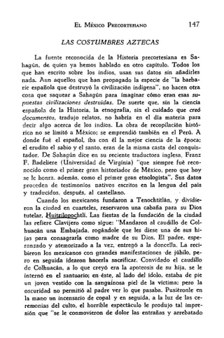 EL MEXICO PRECORTESIANO                        147


                    IAS COSTUMBRES AZTECAS

    La fuente reconocida de la Historia precortesiana cs Sa
hagun, de quien ya hemos hablado en otro capitulo. Todos los
que ban escrito sobre los indios, usan sus datos sin anadirles
nada. Aim aquellos que ban propagado la especie de "la barba
ricespanola que destruyo la civilizacion indigena", no hacen otra
cosa que saquear a Sahagun para imaginar como eran esas stl-
puestas civilizaciones destraidas. De suerte que, sin la ciencia
espanola de la Historia, la etnografia, sin el cuidado que cred
documentos, tradujo relatos, no habrla en el dia materia para
decir a!go acerca de los indios. La obra de recopilacion histo-
rica no se limito a Mexico; se emprendio tambien en el Peru.                A
donde fue      el             con el la mejor ciencia de la epoca;
                    espanol, iba
el erudito el sabio y el santo, eran de la misma casta del conquis

tador. De Sahagun dice en su reciente traductora inglesa, Franz
F, Badeliere (Universidad de Virginia) "que siempre fue reco-
nocido como el primer gran historiador de Mexico, pero que hoy
se Ic honra* ademas,como el primer gran etnologista". Sus datos
proccden de testimonios natives escritos en la lengua del pais
y     traducidos, despues, al castellano,
        Cuando     mexicanos fundaron a Tenochtitlan, y dividie-
                    los
ron la ciuda-d en cuarteles^ reservaron una cabana para su Dios
tutelar, Huitzilopochtli, Las fiestas de la fundacion de la citadad
las refiere Clavijero como sigue: '*Mandaron al caudillo de Cok-
hiita<^nuna Embajada, rogandole que les diese una de sus hi-
jas para consagrarla como madre de su Dios^ El padre, espe-
ranzado y atemorizado a la vez, entrego a la donceHa. La reci-
bieron los mexicanos con grandes manifestaciones de jubilb; pe
                                                            !




ro en s^guida idearon baoerla samfrcar. Convidado el caudlllo
dc Colhuacan, a       que creyo era la apoteosis de su hija, se le
                          lo

interne eft el santuaria; en ste, al lado del idolo, estaba de pie
un joven vestido con la satogitinosa piel de la victima; pero la
 oscuridad no pennitio   al padre ver lo que pasaba, Pusieronle en

 la   mano un incensario de copal y en seguida, a la luz de las ce-
 remionias del culto, el horrible espfectaculo le produjo ta'l impre-
 sion que "se le conmovieron        de dolor   las   entrants   y   arrefaatado
 