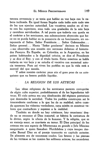 EL MEXICO PRECORTESIANO                             149

tercera reverencia     y se tenia que hablar en voz baja con la ca-
beza inclinada.   En   igual forma llegaba cada indio ante cada tino
de     que ejercian autoridad. Los vocatives^ usados en el tra-
     los
to   con
       los superiores, eran toda una gradaci6n de la mas baja

y cautelosa servidumbre. A tal punto que todavia nos queda en
el caracter a los mexicanos, esa subconsciente abyeccion
                                                         que ha-
ce no se pueda hablar en la presencia de un funcionario, sin an-
teponerle el Senor. Senor Presidente.      Senor Gobernador.
                                              .   .                         .   .



Senor general... Hasta "Senor gendarme" decimos en Mexico
  me observaba una ocasion con sarcasmo doloroso el historia-
dor Pereyra. En Espana, en Colombia, en la Argentina, en los
paises habituados a la dignidad cronica. se dice el Presidente
y se dice el Rey, y con el titulo basta. Entre nosotros se habla
todavia en voz baja y se estudia el vocativo con ancestral astu-
cia temerosa. Pues as! viven los pueblos en que la vida esta a
merced del que manda.
      Y    sobre nuestro caracter pesa aun        el   gran peso de un azte-
quismo que no hemos podido        liquidar.


               LA RELIGION DE LOS AZTECAS

      Las    ideas religiosas de los mexicanos parecen corruption
de algun culto superior, probablemente el de los legendaries tol-
tecas. El cielo azteca era una idealizaci6n del fginien pretoriano

que dominaba la sociedad. Todos los pueblos construyen asi lo
trascendente conforme a lo que les da su reahdad, 'salvo cuan-
do aparecen los videntes verdaderos, cuya mision es construir va-
lores que contradicen y superan a la reatlidad.
                                                                       f


     Tambien en donde no hay cristianos, hay cesarismo; do^.-
de no se reconbce al Dios inmortal, se fabrica b. caricatura de
lo divino, segun la ufania de lo humano. Y la religion, que es
en esencia amor, se convlerte en terror. El Dios principal de los
aztecas era una especie de Moctezuma eh grande o Jefe Maximo
sanguinario. a quien llamaban Huichilobos y ctlya imagen des
cribe Bernal Diaz en el pasaje transcrito en capitulo anterior.
Sft alimento era de cora2?ones crudos. Los braros y las piernas
de las victimas se los comian los militares aztecas, los sacerdotes.
 