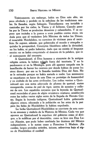 150                    BREVE HISTCRIA DE MEXICO


    Teoricamente, sin embargo, habia un Dios mas alto, un
                                          las tradiciones ora-
poco olvidado y perdido en la nebulosa de
les,Se llamaba, segun Sahagun, Tezcatlipoca; era invisible y
caminaba por los cielos, la Tierra y el Infierno. Cuando pasa-
ba por la Tierra se producian desastres y calamidades. Y se su-
                                                               sin
pone que incitaba a la guerra a unos pueblos contra otros,
duda para que el verdadero Jefe Maximo de todos los Dioses,
el insaciable Huichilobos, no careciese de victimas para el
                                                            sacri-

ficio.   Se supone, ademas, que gobernaba           el   mundo y otorgaba o
                                              sobre la divinidad,
quitaba la prosperidad. Conceptos filosoficos
no los habia, ni podia haberlos, dado que no existia el lenguaje
escrito; no se habia conquistado el dominio de la palabra, que
                                                               es

el     instrumento del concepto.
         A               Dios humano y atrayente de la antigua
             Quetzalcoatl,   el

religion azteca, lo habian echgd
                                    fuera del territorio.    no lo    Y
                                                            con la
perdonarcn ni en la Mitologia, pues alii aparece cargado
humillacion de barrer los caminos por donde habian de pasar los
otros dioses; por eso se le llamaba tambien Dios del Aire. No
se le estimaba porque no habia matado a nadie. Los misioneros
se empenaron en hacer de este Dios un prototipo de humanidad
                                                  vestian a Quet-
y un simbolo de las artes civilizadas. Los indios
zalcoatl con una mitra adornada de plumas       de quetzal, rostro
ennegrecido, camisa de piel de tigre, aretes de
                                                  mosaico y colla-
 res     de oro. Los espanoles creyeron que         la    leyenda de Quetzal-
 coatl recordaba el paso de algun rni$ianero cristiano. establecido
 entre los indios varios siglos antes de la llegada de Hernan Cor
 tes.    Segun   leyenda indigena, Quetzalcoatl habia gobernado
                 la

 algunos reinos, educand a la poblacion en las artes
                                                      de la paz
 pero los fieles de Huichilobos lo habian expulsado.
         lucha Quetzalcoatl-Huichilobos se convierte de esta suer-
         La
 te en resumen y simbolo de la Historia de Mexico. Cada vez que

 aparece un Quetzalcoatl lo expulsan del gobierno como al ^nti-
 guo, o lo nulifican por el descredito, como se hizo con Don
                                                              Lu
 cas Alaman, que pudo haber      cambiado los destinos del Mexico
 independiente, o lo matan            como a Francisco L Madero. jEn
 cambio, largos periodos          esteriles, inicuos,    sobreviven ba|o el sig-
 no de Huichilobos       el canibal!
 