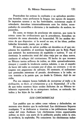EL MEXICO PRECORTESIANO                        151


     Practicaban los aztecas la confesion y se aplicaban peniten-
cias brutales,como perforarse la lengua con agujas de maguey.
Se imponian ayunos y en las festividades, numerosas segun el
calendario, danzaban interminablemente ante los idolos, acorn -
panados de cornetillas o chirimias y de tamboriles de madera, te-
ponaxtles.
     En      suma, es tiempo de proclamar       sitique tanto la
                                                       reservas,
azteca    como     las civilizaciones
                               que                 formaban un
                                            la precedieron,
con junto de casos abortados de humanidad. Ni los medios tc-
nicos de que disponian. ni la moral en uso, ni las ideas, podian
haberlas levantado jamas, por si solas.
     El unico medio de salvar pueblos asi decaidos es   el que em-

plearon los espanoles, el mestizaje legalizado  por    Bula Papal
                                                               la

que autorizo los matrimonios de espanoles y nativos.        con el  Y
mestizaje, la sustitucion total del alma vieja por un alma nueva,

mediante el milagro del cristianismo. El hecho de que tenemos
en Mexico tantos millones de indios, no debe apesadumbrarnos,
siempre y cuando la tendencia castiza subsista, o sea el empeno
de hacer del indio un europeo por el alma, un cristiano, y no un
pagano con paganismo de salvajes. Al contrario, el indianismo
que pretenden retrotraer el pasado, devolvernos a lo indio, es
uria traMon a k patria qtre, ya desde la Colonia, de>6 de ser
mdia.
      Por eso siempre hemos hablado de fncorporar el indio a la
civilization, es decir, al cristianismo y a la hispanidad. jY a fin
de que todos nuestros hijos unidos disfruten de un Mexico to-
talmente regenerado de su aztequisnio; incluso, se entiende, los
indios   y   los hijos   de   los indios!


                          LOS CHICHIMECAS

    Los pueblos que no saben crear valores y defenderlos, no
merecen otro destino quer la esclavitud. Los chichimecas llegaron
insolentes.    Y
              se dedicaron a tiranizar a las poblaciones degene-
radas^ del viejo Anahuac. Los chichimecas traian organization
militar; es decir,    una parte de      la poblacion pesaba sobre la otra,
la envilecia, la eXplotaba.        No   conocieron los chichimecas indus-
 