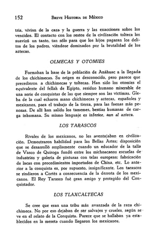 152                     BREVE HISTORIA DE MEXICO


tria, vivian de la caza y la guerra y las exacciones sobre
                                                                los

vencidos. El contacto con los restos de la civilizaci6n tolteca los
suavizo un tanto, tan solo para que los hijos pagaran los deli-
tos de los padres, viendose dominados por la brutalidad de los
aztecas.


                        OLMECAS Y OTOMIES
      Formaban     la        poblacion de Anahuac a la llegada
                        base de   la

de los chichimecas. Su origen es desconocido, pero parece que
precedieron a chichimecas y toltecas. Han sido
                                                los otomies el

equivalente del fellah de Egipto, residuo humano miserable
                                                            de
una serie de conquistas de las que siempre son las victimas. Gle-
ba de la cual echaron mano chichimecas y aztecas, espanoles y
mexicanos, para el trabajo de la tierra, para las faenas mas pe-
nosas. De alii tan salido los tamemes, bestias humanas de car-
ga inhumana. Su mismo lenguaje es inferior, aun al
                                                       azteca.


                            LOS TARASCOS

     Rivales de los mexicanos, no les aventajaban en civiliza-
cion. Demostraron habilidad para las Bellas Artes; disposicion

que se desarrollo ampliamente cuando un educador de la
                                                              talla

de Vasco de Quiroga fundo entr los michoacanos         escuelas de
industrias y galeria de pinturas con telas europeas; fabricacion
de lacas con procedimientos importados de China, etc. Lo ante
rior a la conquista es, por supuesto, insignificante. Los tarascos
se rindieron a Cortes a consecuencia de la derrota de los mexi^
canos.     El   Rey Tarasco       fue gran amigo   y   protegido del     Con
quistador.


                         LOS TLAXCALTECAS

      Se cree que eran una          tribu   mas avanzada de    la    raza chi-
chimeca,    No   por eso dejaban de  salvajes y
                                            sfer        segun se-
                                                          crueles,
ve en el relato de la Conquista. Parece que se hallabaB ya esta-
blecidos en la meseta cuando llegaron los mexicanos.
 