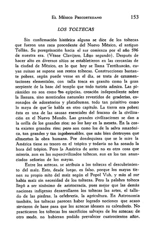 EL MEXICO PRECORTESIANO                                 153


                               LOS TOLTECAS

     Sin confirmation histdrica alguna se dice de los toltecas
que fueron una raza procedcnte del Nuevo Mexico, el antiguo
Tollan. Su peregrinacion hacia el sur comienza por el ano 596
de nuestra       era.   (Vease Clavijero, Libto segundo). Despues de
ha-cer alto      en diversos sitios se establecieron en las cercanias de
la ciudad de Mexico, en lo que hoy se llama Teotihuacan, cu-
yas ruinas se supone son restos toltecas. Construcciones bastan-
te pobres,       segun puede verse en           el    dia,   se trata   de cmamen-
taciones elementales, con             en granito como la gran
                                    talla tosca

serpiente de la base del temple que todo turista admira. Las pi-
ramides no son como fes-egipcias, creacion independiente sobre
la Hanura, sino monticulos naturales revestidos de gra-derias, co-
rona4os de adoratorios y plataformas, todo tan primitive como
lo maya de que^e habla en otro capitulo. La tierra era pobre?
esta es     una de      las   causas eserKriales del fracaso de la civiliza-
cion en     el   Nuevo Mundo Las grandes    civilizaciones se dan a
la orilla   de    los
                grandes          rios;hay en la meseta. En la cos-
                                         no   los
ta existen grandes rios; pero son como los de la selva amaz6ni-
ca> tan grandes y tan ingoibemables, que mas bien delstruyen que
aKmentan la obra humane, Por dondequiera que se le mire la
America tiene su tesoro en el tropko y tddavia no ha sonado la
hora del tropico. Pero la America de antes no es otra cosa que
miseria, aun en los supercivilizados toltecas, aun en los tan anun-
ciados senorios de los mayas.
      Entre los aztecas, se atribuia a               los toltecas el    descubrimien-
to   del maiz. Esto, desde luego, es falso, porque los                    mayas   tie-

nen su propio mito del maiz segun el Popol Vuh, y mas al sur
habia maiz sin necesidad de los toltecas. Pero la palabra tolteca
llego a ser sinonimo de  aristocracia, pues mejor que las demas
naciones indi^fenas desarrollaron los toltecas las artes, el talla-
do de     las piedras, la orfebreria,           la agricultura.      En Astronomia
tambien, los toltecas          parecen haber logrado nociones que acaso
sirvieron     de base para que       los aztecas ideasen su calendario.            No
practicaron IPS toltecas los sacrificios      los aztecas; de
                                                       salvajes de
otro modo, no hubieran podido prevalecer cuatrocietitos aiios.
 