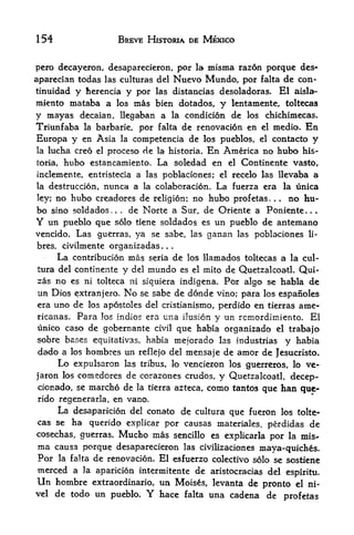 154                        BREVE HISTORIA DE MEXICO


pero decayeron, desaparecieron, por la misma razon porquc des-
aparecian todas las culturas del Nuevo Mundo, por falta de con-
tinuidad     y     y por las distancias desoladoras. El aisla-
                 herencia
miento mataba a los mas bien dotados, y lentamente, toltccas
y mayas decaian, llegaban a la condicion de los chichimecas.
Triunfaba        la barbaric,       por falta de renovacion en             el   medio.       En
Europa y         en Asia   la      competencia de los pueblos,             el   contacto          y
la    lucha creo  proceso de la historia. En America no hubo his-
                    el

toria,   hubo estancamiento. La soledad en el Continente vasto,
inclemente, entristecia a las poblaciones; el recelo las llevaba a
la destruccion, nunca a la colaboracion. La fuerza era la unica
ley; no hubo creadores de religion; no hubo prof etas.  no hu                   .   .



bo sino sold ados,.  de Norte a Sur, de Oriente a Poniente.
                           .                                                                  .   .


Y un pueblo que solo tiene soldados es un pueblo de antemano
vencido. Las guerras, ya se sabe, las ganan las poblaciones li-
bres, civilmente organizadas                 .   .   .




        La   contribution          mas   seria       de los llamados toltecas a          la cul-
tura del continente            y   del   mundo
                                             de Quetzalcoatl. Qui-
                                                         es el mito
zas no es ni tolteca ni siquiera indigena. Por algo se habla de
un Dios extranjero. No se sabe de donde vino; para los espanoles
era uno de los apostoles del cristianismo, perdido en tierras ame-
ricanas. Para lo indios era una ilusion y un rcinordimiento. El
unico caso de gobernante civil que habia organizado el trabajo
sobre bases equitativas, habia mejorado las industrias y habia
dado a los hombres un reflejo del mensaje de amor de Jesucristo.
     Lo expulsaron las tribus, lo vencieron los guerreros, lo ve-
jaron los comedores de corazones crudos, y Quetzalcoatl, decep-
cionado, se marcho de la tierra azteca, como tantos que han gue*
rido regenerarla, en vano,
     La desaparicion del conato     de cultura que fueron los tolte
cas se       ha querido explicar por causas materiales, perdidas de
cosechas, guerras. Mucho mas sencillo es explicarla por la mis^
ma causa porque desaparecieron las civilizaciones maya-quiches.
Por la falta de renovacion. El esfuerzo colectivo solo se sostiene
merced a         la aparicion intermitente                  de aristocracias del        espiritu.
Un hombre          extraordinario,           un Moises, levanta de pronto el ni-
vel    de todo un pueblo.                Y   hace falta una cadena de profetas
 