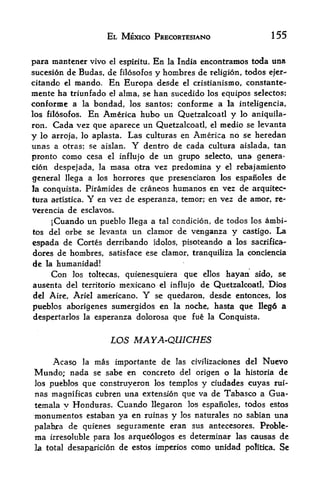 EL MEXICO PRECORTESIANO                           155


para mantencr vivo el espiritu. En la India encontramos toda una
sucesion de Budas, de Blosofos y hombres de religion, todos ejer-
citando el mando. En Europa desde el cristianismo, constante-
mente ha triunfado el alma, se han sucedido los equipos selectos;
conforme a la bondad, los santos; conforme a la inteligencia,
los fil6sofos. En America hubo un Quetzalcoatl y lo aniquila-
ron. Cada vez que aparece un Quetzalcoatl, el medio se levanta
y lo arroja, lo aplasta. Las culturas en America no se heredan
unas a otras; se aislan. Y dentro de cada cultura aislada, tan
pronto como cesa el influjo de un grupo selecto, una genera
tion despejada, la masa otra vez predomina y el rebajamiento
general llega a los horrores que presenciaron los espanoles de
la conquista. Piramides de craneos humanos en vez de arquitec-
tura artistica. Y en vez de esperanza, temor; en vez de amor, re x
verencia de esclavos*
     jCuando un pueblo    llega a tal condicion, de todos los ambi-
tos del orbe se levanta    un clamor de venganza y          castigo*   La
cspada de Cortes derribando idolos,      pisoteando a los sacrifica-
dores de hombres, satisface ese clamor, tranquiliza la conciencia
de la humanidad!
    Con los toltecas, quienesquiera que ellos hayan sido, se
ausenta del territorio mexicano el influjo de Quetzalcoatl, Dios
del Aire, Ariel americano,     Y   se quedaron, desde entonces, los

pueblos aborigenes sumergidos en la noche, hasta que llego a
despertarlos la esperanza dolorosa que fue la Conquista.


                      LOS MAYA-QUICHES

     Acaso   la   mas importante de     las   civilizacfones del   Nuevo
Mundo; nada               concrete del ofigen o la historia de
                  se sabe en
los pueblos que construyeron los templos y ciudades cuyas rui-
nas magnifkras cubren una extension que va de Tabasco a Gua
temala y Honduras. Cuando llegaron los espanoles, todos estos
monumentos estaban ya en ruinas y los naturales no sabian una
palabra de quienes seguramente eran sus antecesores. Proble-
ma irresoluble para los arque6logos es determinar las causas de
la total desaparicion   de estos imperios como unidad poRtica* Se
 