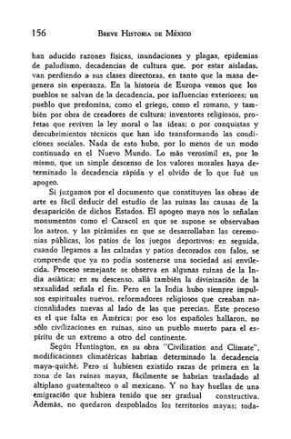 156                      BREVE HISTORIA DE MEXICO


ban aducido razones fisicas, inundaciones y plagas, epidemias
de paludismo, decadencias de cultura que, por estar aisladas,
van perdicndo a sus clases directoras, en tanto que la masa de-
genera sin esperanza. En la historia de Europa vemos que los
pueblos se salvan de la decadencia, por influencias exteriores;              un
pueblo que predomina, como            el griego,     como   el   romano, y tarn-
bien por obra de creadores de cultura; inventores religiosos, pro-
fetas que reviven la ley moral o las ideas; o por conquistas y
descubrimientos tecnicos que han ido transformando las condi-
ciones sociales.     Nada de       esto hubo, por lo     menos de un modo
continuado en       el   Nuevo Mundo. Lo mas             verosimil    es,por lo
nrismo,   que un simple descenso de           los valores morales      haya de-
terminado     la   decadencia rapida      y   el   olvido de lo que fue      un
apogeo.
      Si juzgamos por el documento que constituyen las obras de
arte es facil deducir del estudiode las ruinas las causas de la
desaparicion de dichos Estados. El apogeo maya nos lo senalan
monumentos corno el Caracol en que se supone se observaban
los astros,   y            en que se desarrollaban las ceremo-
                   las piramides
nias publicas, los patios de los juegos deportivos; en seguida,
cuando llegamos a las calzadas y patios decorados con falos, se
comprende que ya no podia sostenerse una sociedad asi envile-
cida. Proceso semejante se observa en algunas ruinas de la In
dia asiatica; en ,su descenso> alia tambien la divinizacion de la
sexualidad seiiala       el fin.   Pero en    la India   hubo siempre impul
ses espirituales nuevos, reformadores religiosos que creaban na-
cionalidades nuevas al lado de las que perecian. Este proceso
es el que falta en America; por eso los espaiioles hallaron* mo
                                  un pueblo muertlo para el es-
solo civilizaciones en ruinas, sino

piritu de un extreme a otro del continente.
                                    "
      Segun Huntington, en su obra Civilization and Climate",
mcdificaciones climatericas habrian  determinado la decadencia
maya-quiche. Pero si tubiesen existido razas de primera en la
zona de las ruinas mayas, facilmente se habrian trasladado al
altiplano guatemalteco o al mexicano.              Y
                                         no hay huellas de una
emigracion que hubiera tenido que ser gradual      constructiva.
Ademas, no quedaron despoblados                los   territorios   mayas; toda-
 