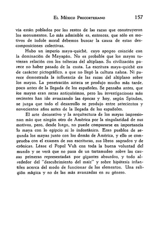 EL MEXICO PRECORTESIANO                        157

via estan poblados por los restos de las razas que construyeron
los monumentos. Lo mas admisible es, entorices, que solo en mo-
tivos de indole moral        debemos buscar    la   causa de estas des-
composiciones colectivas.
        Hubo un   imperio maya-quiche,       cuyo apogeo coincide con
la    domination de Mayapan.        No   es probable que los mayas tu-
vieran relation con los toltecas del altiplano. Su civilization pa-
vece no haber pasado de la costa. La escritura maya-quiche era
de caracterpictografico, a que no llego la cultura nahoa. Ni pa-
rece demostrada la influencia de las razas del altiplano sobre
los mayas. La penetration azteca se produjo mucho mas tarde.

poco antes de  la llegada de los espanoles. Se pensaba antes, que

Jos   mayas eran razas antiquisimas, pero las investigaciones mas
recientes   han ido avanzandolas epocas y hoy, segun Spinden,
se juzga que todo el desarrollo se produjo entre setecientos y
novecientos anos antes de la llegada de los espanoles.
        El arte decorativo   y           de los mayas impresio-
                                 la arquitectura
nan mas que ningun           America por la singularidad de sus
                        otro de
motives, pero, desde luego, no puede compararse en importancia
lo maya con lo egipcio ni lo indostanico. Eran pueblos de se-

gunda los mayas junto con los demas de America, y ello se com-
prueba con el examen de sus escrituras, sus libros sagrados y de
cr6nicas. Lease el Popol Vuh con toda la buena voluntad del
mundo y se vera que no pasa de un tartamudeo sobre las cau-
sas primeras representadas por gigantes absurdos, y todo al-
                                    tr
rededor del "descubrimiento del maiz y sobre hipotesis infan-
tiles   acerca del   modo de     funcionar de los elementos.   Una   reli

gion magica y no de      las     mas avanzadas en    su genero.
 