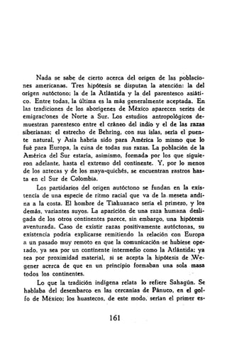 Nada se sabe de cicrto accrca del origen dc la$ poblacio-
nes americanas. Tres hipotcsis se disputan la atencion: la del
origen autoctono; la de la Atlantida y la del parentesco asiti-
co. Entre todas, la ultima es la mas generalmente aceptada. En
las tradiciones  de los aborigenes de Mexico aparecen series de
emigr^cfones   de Norte a Sur. Los estudios antropoldgicos de-
muestran parentesco entre el craneo del indio y el de las razas
siberianas; el estrecho de Behring, con sus islas, seria el puen-
te natural, y Asia habria sido para America lo mismo que lo
fue para Europa, la cuna de todas sus razas. La poblacion de la
America del Sur estaria, asimismo, formada por los que siguie-
ron adelante, hasta el extreme del continente. Y, por lo menos
de los aztecas y de los maya-quiches, se encuentran rastros has
ta   en   el   Sur de Colombia.
    Los partidarios del origen autoctono se funtfan en la exis-
tencia de una especie de ritmo racial que va de la.meseta andi-
na a la costa. El hombre de Tiahuanaco seria el primero, y los
demas, variantes suyos. La aparicion de una raza humana desli-
gada de los otros continentes parece, sin embargo, una hipdtesis
aventurada. Caso de existir razas positivamente aut6ctonas t su
                                                          ,




existencia podria explicarse remitiendo la relaci6n con Europa
a un pasado       muy   remoto en que   la   cpmunicaci6n se hubiese ope-
rado, ya sea por un continente intermedio como la Atlantida; ya
sea por proximidad material, si se acepta la hipdtesis de W.e-

gener acerca de que en un principio formaban una sola masa
todos los continentes.
      Lo que      la tradicidn   indigena relata lo refiere Sahagun. Se
hablaba del desembarco en           las cercanias   de Panuco, en
                                                           gol-     d
fo de Mexico; los huastecos, de este modo, serian el primer es-



                                      161
 