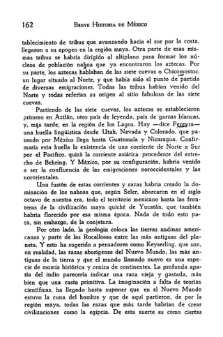 162                   BREVE HISTORIA DE MEXICO


tablecimiento dc tribus que avanzando hacia cl sur por la costa,
llcgaron a su apogeo en la region may a.
                                         Otra parte de esas mis-
mas  tribus se habria dirigido al altiplano para formar los nu-
cleos de  poblacion nahoa que ya encontraron los aztecas. Por
su parte, los aztecas hablaban de las siete cuevas o Chicomostoc,
un lugar situado al Norte, y que habia sido el punto de' partida
de diversas emigraciones. Todas        las   tribus habian venido del

Norte y todas referian su origen       al sitio   fabuloso de las siete
cuevas.
      Partiendo de las siete cuevas, los aztecas se establecieron
primero en Aztlan, otro pais de leyenda, pais de garzas blancas,
y, m|s tarde, en la region de los Lagos. Hay     dice Pryra
una huella linguistica desde Utah, Nevada y Colorado que pa-  .




sando por Mexico llega hasta Guatemala y Nicaragua. Confir-
maria esta huella la existencia de una corriente de Norte a Sur
por el Pacifico, quiza la corriente asiatica procedente del estre-
cho de Behring.      Y
                    Mexico, por su configuration, habria venido
a ser la confluencia de las emigraciones noroccidentales           y   las

nororientales,
    Una fusion de estas corrientes y razas habria creado la do
mination de los nahoas que, segun Seler, abarcaron en el siglo
octavo de nuestra era, todo el territorio mexicano hasta las fron-
teras de la civilization     quiche de Yucatan, que tambien
                            maya
habria florecido por esa misma epoca. Nada de todo esto pa-
sa, sin   embargo, de la conjetura.
       Por otro   lado, la geologic* .coloca las tienras andinas ameri-
 canas y parte de     las Rocallosas entre las mas antigu^s del pla-

 neta.   Y esto   ha sugerido a pensadores coma Keyserling, que        son,
 en   realidad, las razas aborigenes del   Nuevo Mundo,     las   mas an-
 tiguas de la tierray que el mundo llamado nuevo es una espe-
cie de momia historica y ceniza de continentes. La profunda apa-
tia del ijidio pareceria indicar una raza vieja y gastada, mas

bien que una casta primitiva* La imagination a felta de teorias
cientificas, ha llegado hasta suponer que en el Nuevo Mundo
estuvo la cuna del hombre y que de aqui partieron, de por la
region maya, todas las razas que mas tarde habrian de crear
civilizaciones como la egipcia. De esta suerte es como ciertas
 