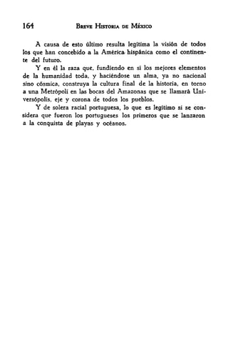 164                    BREVE HKTORIA DE MEXICO


      A causa de esto ultimo resulta legitima la vision dc todos
los que han concebido a la America hispanica como el continen-
te   del futuro.
      Y   en    raza que, fundiendo en si los mejores elementos
               el la

de la humanidad toda, y haciendose un alma, ya no nacional
sino cosmica, construya la cultura final de la historia, en torno
a una Metropoli en las bocas del Amazonas que se llamara Uni-
versopolis, eje y corona de todos los pueblos,
      Y de solera racial portuguesa, lo que es legitimo si se con-
sidera que fueron los Portugueses los primeros que se lanzaron
a la conquista de playas     y oceanos.
 
