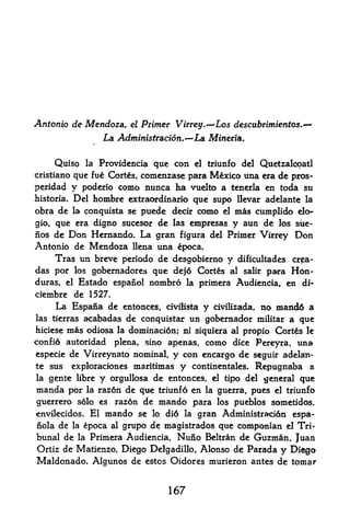 Antonio de Mendoza,           el   Primer Virrey.~-'Los descubtimientos.
                      La Administracion.^La Mineria.

     Quiso       la   Providcncia quc con      el   triunfo del Quetzalcoatl
cristiano que fue Cortes, comcnzasc para Mexico una era de pros-
peridad y poderio como nunca ha vuelto a tenerla en toda su
historia. Del hombre extraordinario que supo llevar adelante la
obra de     la conquista se        puede decir como    el   mas cumplido do-
gio, que era digno sucesor de las empresas                  y aun de los site-
nos de Don Hernando. La gran figura del Primer Virrey Don
Antonio de Mendoza llena una epoca*
     Tras un breve periodo de desgobierno y dificultades crpa-
das por los gobernadores que de}6 Cortes al salir para H6n-
duras, el Estado espanol nombro la primera Audiendia, en di-
cfembre de 1527.
     La Espana de eiitonces, civiMsta y civilizada, no mand6 a
las tierras acabadas de conquistar un goberaador militar a que
hiciese   mis odiosa     la   dominaci6n; ni siquiera al propio Cort&s       le
confio autoridad         plena, sino apenas,        como    dice Pereyra,   una
especie de Virreynato nominal,          y con encargo de seguir adelati-
te sus      exploraciones      maritimas y continentales. Repugnaba a
la gente libre y orgullosa de entonces, el tipo del general que
manda por      raz6n de que triunfd en la guerra, pues el triunfo
                 la

guerrero s6lo es razdn de mando para los pueblos sometidos,
envilecidos. El mando se Jo di6 la gran Administra?ci6n espa-
nola de    epoca al grupo de magistrados que compotiian el Tri
            la

bunal de la Primera Audiencia, Nuno Beltran de Guzman, Juan
Ortiz de Matienzo, Diego Delgadillo, Alonso de Parada y Diego
Maldonado. Algunos de   estos Oidores murieron antes de tomar



                                         167
 