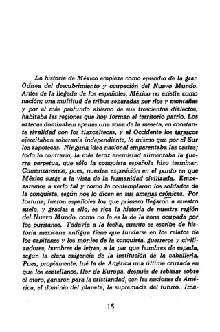 La historia de Mexico empieza como episodic de la gran
Odisea del descubrimiento y ocupacidn del Nuevo Mundo.
Antes de la llegada de los espanoles, Mexico no existia como
nacidn; ana multitud de tribus sepaiadas por rios y montanas
y por el m&s profundo abismo de sus trescientos dfolectos,
habitaba las regiones que hoy forman el territorio patrio. Los
aztecas dominaban apenas una zona de la mesete, en consten-
te rivalidad con los tlaxcaltecas, y at Ocddente los tga$cos

ejercitaban soberanfa independiente, lo mismo que por el Sur
los zapotecas.     Ninguna idea nacional emparentaba   las castes;
todo lo contratio, la m&s teroz enemistad alimentaba la ^ue-
rra perpetua, que s61o la conquista e$panola hizo terminar.
Comenzaremos, pues^ nuesfra exposicidn en el punto en que
Mexico surge a la vista de la humanidad cfvilizada. Empe-
zaremos a verlo tal y como lo contemplaron los soldados de
la conquista segun nos lo dicen en sus amenas crdnfcas. Por
               f


tortuna, fueron espanoles los que primero llegaron a nuestro
suelo,  y gracias a ello es rica
                          9                  de nuestra regidn
                                      la historic
del   Nuevo Mundo, como no lo         de la zona ocupada por
                                      es la
los puritanos. Todavia a la fecha, cuanto se escribe de hfs-
tona mexicana antigua tiene que fundarse en los relatos de
los capitanes y los monies de la conquista, guerreros y qiVi/iV
zadores, hombres de letraSj a la par que hombres de espada,
segun la clara exigencia de la institucidn de la caballeria.
Pues, propiamente, fue la de An$erica una ultima cruzada en
que los castellanos, flor de Europa, despu6s de rebasar sobre
el moro, ganaron para la cristiandad, con las naciones de Ame

rica, el   dominio del planeta, la supremada del fvturo. /ma-


                                 15
 