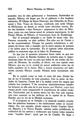 168                         BREVE HISTORIA DE MEXICO


posesi6n; trcs de ellos gobcrnaron y fracasaron. Sustituidos en
seguida, Mexico vi6 llegar por fin al gobicrno a dos hombres
eminentes: El Obispo de Santo Domingo, don Sebastian de Fuen-
carral y Don Vasco de Quiroga, nombrado mas tarde Obispo
de Michoacan, en donde se revelo como educador eximio. Es-
tos dos  hombres    dice Pereyra    prepararon la obra de Men-
                                               '




doza, junto con otra fuerza moral de primera importancia, la del
Primer Obispo de Mexico, el franciscano Juan de Zumarraga.
     Dar el principal obispado a un fraile de santa vida, dice
Pereyra, encerraba un plan politico. Ese plan era de Cortes y
de los conquistadores. Qtorgar los puestos eclesiasticos a reli-
giosos. de buena vida y ejemplo, era la unica manera de ganarse
a los indios para la conversion. En el capitulo sobre educacidn
publica se mejnciona algo de la labor de Zumarraga.
     Lo que por el momento queremos hacer notar es que em-
pezaron a venir de Espaiia hombres de primera para la impor-
tantisima labor de crear un pais? que habia, de ser nucleo del Im-
perio de Ultramar. Se.cpntab^ al efecto, con una capital como
Mexico, que era ya la ciudad de mayor poblacion entre las de
habla espanola de la epoca,          Mas o menos doscientos mil habi-
tantes contaba            Mexico cuando Madrid tenia unicamente cien
mil.

           En   la capital,     como en todo       el resto   del pais, Cortes ha-
bia de ser el iniciadpr de toda grandeza. Con su genio de fun-
dacbr de Imperios, Cortes did a la dndad nueva los rasgos que
todayia hoy conserva.             Y
                         las sucesivas administraciones espano-
las hicieronen ella mas dejo que ha,cian por Madrid, segun hoy
mismo puede verse cqmparando la arquitectura de ambas ciuda-
des. Construidas por la misma epoca las dps, hay inas riqueza,
mas tono  imperial, en los edificios de la capital de la Nueva
Espafia,        que en    los de la Madrid cortesana*
       ,
           Y   el   progreso no se limitaba a lo material; tambien         triunf a-
ban        las practicas    humanas y     las instituciones cultas se consoli-
daban. Asi, por ejemplo, siendo todavia Cortes Capitan Gene
ral,llegaron a la Nueva Espaiia cedulas reales prohibiendo la
esclavitud de los natives             y ordenando que fuesen todos         tratados
como        "vasallos libres", igual que los de Castilla.             No   Ileg6 a
 