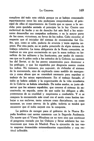 LA COLONIA                             169


cumplirsc del todo esta cedula porque ya se habian constunado
rcpartimicntos entrc los               mas poderosos   conquistadores, el prin
cipal   de   ellos el repartimiento           de Cortes que se opuso a la me-
dida; pero quedaba sentado el principio "en la ley. Contra una
esclavitud de hecho y no de derecho fue mas tecil a los misio-
neros desarrollar sus campanas ardientes, y en la mayor parte
de los casos, victoriosas, en favor de los indios. Cabe recordar al
respecto que         el    iniciador del sistema de encomiendas fue                Co-
l6n, que,     como
                se sabe, padecia de avaricia y tenia espiritu ne-
grero. For otra parte, no se podia prescindir de algun sistema de
                 La tarea obligatoria de
trabajo colectivo.                                          la    Rusia comunista, se
traduce en una gran encomienda en que        masa trabaja en be-
                                                            la
neficio de los militares y los bur6cratas, por medio de Coercio-
nes que no le piden nada a los metodos de la Colonia; no carecen
los del Soviet, ni              deamaestrados para destrozar a
                                      los perros
]os profugos,        y que           los espanoles por desgracia
                                                 usaron contra
los indios. No tratamos, por supuestc, de defender el sistema
de la encoroienda, sino de explicarlo como medida de emergen-
cia y como abuso que se considerd necessurio para impulsar el

trabajo      de    las    minas especialmeilte. Sin          el   trabajo forrado,   e]

indio se babria aislado                y   la prganizacidn   de    la   vida econ^roica
de    la   Colorna se habria retardcido*             De   todos modos, es justo ob-
servar que los mismos espatfioles; que crearoh el sistema de en
comienda, en seguida, antes de que nadie los obligara a dfflo,
protestaron de su crueldad       y empezaron a combatirlo. Y 5i se
compara       la   encomienda mas cruel con el modo como hacian tra-
bajar a sus eisclavos, tanto aztecas                  como   tlaxcaltecas,    ya como
 tamemes, ya como siervos                    de   la gleba, todavia se tendra     que
 reconocer que            el   indio mejor6 con la conquista.

     La politica de escoger para el gobierno de la Nueva Es-
 pana hombres casi santos comienza cgn Ja Segunda Audiencia.
 De  suerte que el Virrey Me^doza ^ya no tuvo sino que continuar
 el programa iniciado por los Oldores y llevar adelante las ins-
 trucciones que traia de Madrid. Pero la ejecucion de tan vas-
 ta empresa demandaba extraordinarias capacidades
                                                     y una rec-
 titud inflexible.
 