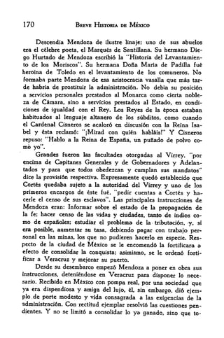 170                      BREVE HISTDRIA DE MEXICO


      Desccndia Mcndoza dc            ilustrc linaje;   uno de sus abuelos
era el celebre poeta, el         Marques de   Santillana,  Su hermano Die
go Hurtado de Mendoza escribi6                    Levantamien-
                                           la "Historia del
to de los Moriscos". Su hermana Dona Maria de Padilla fue
heroina de Toledo en el levantamiento de los comuneros. No
formaba parte Mendoza de esa aristocracia vasalla que mas tar-
de habria de prostituir la administracion. No debia su posici6n
a servicios personales prestados al Monarca como cierta noble-
za de Camara, sino a servicios prestados al Estado, en condi-
clones de igualdad con el Rey. Los Reyes de la epoca estaban
habituados    lencjuaje altanero de los subditos, como cuando
                al
el Cardenal Cisneros se acaloro en discusion con la Reina Isa
bel y esta reclame: "jMirad con quien habliiis!"      Cisneros Y
repuso: "Hablo a la Reina de Espana, un punado de polvo co
mb   yo".
     Grandes fueron las facultades otorgadas al Virrey, "por
encima de Capitanes Generales y de Gobernadores y Adelan-
tados y para que todos obedezcan y cumplan sus mandatos"
dice la provision respectiva. Expresamente qued6 establecido que
Corts quedaba sujeto a la autoridad del Virrey y uno de los
primeros encargos de este fue, ^pedir cuentas a Cortes y ha-
eerie el censo de sus esclavos". Las principales instrucciones de
Mendoza eran: Informar sobre el estado de la propagacion de
la fe; hacer censo de las vidas y ciudades. tapfeo de indios co
mo de espanoles; estudiar el problema de la tribtitacion, y, si
era posible, aumentar        m
                           tasa, delbiendo pagar con trabajo per
sonal en las minas, los que no pudieren hacerlo en especie. Res-
pecto de la ciudad de Mexico se le encomendo la fortificara a
efecto de consolidar la conquista; asimismo. se le orden6 foxti-
ficar a Veracruz y mejorar su puerto,
      Desde su desembarco empezo Mendoza a poner en obra sus
instrucciones, deteniendose en
                             Veracruz para disponer lo nece-
sario*Recibido en Mexico con pompa real, por una sociedad
                                                           que
ya era dispendiosa y amiga del lujo, &. sin embargo, di6 ejem-
plo.de porte modesto y vida consagrada a las exigencias de la
administraci6n.      Con   rectitud ejemplar resolvi6 las cuestiones
                                                                     pen-
dientes.    Y   no se   limito a consolidar lo ya ganado, sino que to-
 