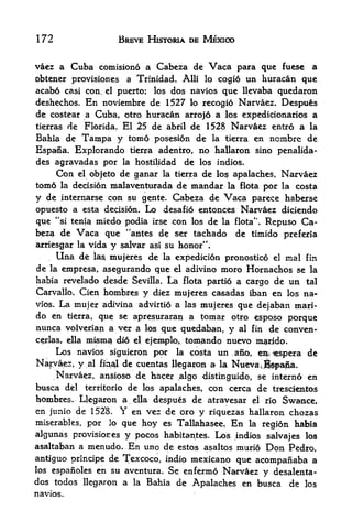 172                         BREVE HISTORIA DE MEXICO


vaez a    Cuba comisiono a Cabeza de Vaca para quc              fuese   a
obtcner provisiones          a Trinidad. Alii lo cogi6   un huracan quc
acabo casi con. el puerto; los dos navies quc llcvaba quedaron

deshechos.       En
               novicmbre de 1527 lo recogio Narvaez. Despu&s
dc costear a Cuba, otro huracan arrojo a los expedicionarios a
tierras de Florida. El 25 de abril de 1528 Narvaez entro a la
Bahia de         Tampa y tomo      posesion de la tierra en ncmbre de
Espana. Explorando            tierra adentro,no hallaron sino penalida-
des agravadas por la hostilidad dc los indios.
     Con el objeto de ganar la tierra de lo$ apalaches, Narvaez
tornd la decision malaventurada de mandar la flota por la costa

y de internarse con su gente. Cabeza de Vaca parece haberse
opuesto a esta decision. Lo desafio entonces Narvaez dicicndo
que "si tenia miedo podia irse con los de la flota*'. Repuso Ca
beza de Vaca que "antes de ser tachado de timido preferia
arriesgar la vida y salvar asi su honor".
     Una de la$ mujeres dc la expedicion pronostico el mal fin
de la empresa, asegurando que el adivino moro Hornachos se la
habia revelado desde Sevilla. La flota partio a cargo de un tal
Carvallo. Cien hombres y diez mujeres casadas iban en los na-
vios. La mujer adivina advirtio a las mujeres que dejaban mad-
do en tierra, que se apresuraran a tomar otro esposo porque
nunca volverian a ver a los que quedaban, y al fin de conven-
cejrlas, ella misma di6 el ejemplo, tomando nucvo m&rido.

      Los navios siguieron por la costa un ,ano, ^i^iespera de
Narvaez, y al final de cuentas llegaron a la Nuevac^fofafpta.
     Narvaez, ansipso de; hacer algo distinguido, se interno en
busca del territorio de los apalaches, con cerca de trescieatos
hombres. Llegaron a ella despues de atravesar ^1 rio Swance,
en junio de 152.8. Y en vez de oro y riquezas hallaron chozas
miserables   r
                 porque hoy cs Tallahasee. En la region habia
                       lo

algunas provisiores y pocos habitantes. Los indios salvajes los
asaltaban a menudo* En uno de estos asaltos muri6 Don Pedro,
antiguo principe dc Tcxcoco, indio mexicano que acompanaba a
los espanoles en su aventura. Se enfermo Narvaez
                                                  y dcsalenta-
dos todos llegaron a la Bahia de Apalaches en busca de los
navios.
 