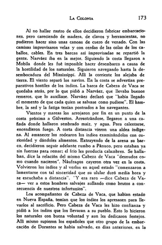LA COLONIA                              173


       Al no                                        embarcado-
               hallar rastro de ellos dccidieron fabficar
nes, pero carecicndo de madera, de clavos y hcrramicntas, no
pudieron hacer sino unas canoas de cucro dc vcnado. Con las
camisas improvisaron vclas y con ccrdas dc las colas dc los ca-
ballos,   cables.   En   trcs barcas         asi   improvisadas sc rcpartio la
gente, Narvaez iba en la mejor. Siguiendo la costa llcgaron a
Mobila donde les fue imposible hacer desembarco a causa de
la hostilidad de los naturales. Siguieron navegando hasta la de-

sembocadura del Mississippi. Alii la corriente los alejaba de
tierra. El viento separo los navios. En la costa se advcrtian pre

paratives hostiles de los indios. La barca de Cabeza de Vaca se
quedaba atras, por lo quc pidio a Narvaez, que llevaba buenos
remeros, que lo auxiliase. Narvaez declar6 que "habia llegado
el momento de que cada quien se salvase como pudiese". El ham-

bre, la scdy la fatiga tenian postrados a los navegantcs.
     Vicntos y mareas los arrojaron por fin en un punto de la
costa pr6xima a Galveston. Arrastrandose, llegaron a una ca-
nada donde hallaron scmbrado maiz, y agua* Para calentarse,
encendicron fuego.       A
                        corta distancia vjeron una aldea indige-
na. Al amanecer los rodearon los indios examinandolos con ou-
riosidady dandoles alimentos. Extrayendo de la ar^ia su bar-
co dccidieron seguir adelante rumbo a Panuco, pero cstaban ya
   r



sin fuerzas para remar; el frio les producia calambres. Se halla-
ban, dice la relacion del mismo Cabeza de Vaca "desnudos co
mo cuando nacieron". Naufragos cayeron otra vez en la costa.
                                                44
Volvieron los indios y al verlos en aqucl estado comenzaron a
lamentarse con tal sinccridad quc su ulular dur6 media tora y
se cscuchaba a distancia     Y era raro dice Cabeza de Va
                               tf
                                    .
                                        44




ca    ver a cstos hombrcs salvajes aullando como brutos a con-
secuencia de nuestros infortunios",
     Los acompanantes de Cabeza de Vaca, que habian estado
en Nueva Espana, temian que los indios los apresasen para lle-
varlos al sacrificio. Pero      Cabeza de Vaca            les hizo   confianza y
pidi6 a    los indios
                  que        los llevaran a su pueblo.
                                                   lo hicieron Esto
los naturalescon buena voluntad y aun les dedicaron fcstejos.
Alii mismo supieron los espanoles que otro grupo de la embar-
caci6n de Dorantes sc habia salvado, en dias anteriorcs, en la
 