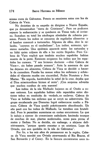 174                        BREVE HISTORIA DE MEXICO


misma costa de Galveston. Pronto                    se reunieron estos con los de
Cabeza dc Vaca.
      No    desistian de su empeiio dc dirigirse a Nueva Espafia,

que ya     denominaban "tierra de Cristianos". Pero no pudferon
reparar la embarcacion               y   se quedaron en       Texas todo   el invier-

no. Sumaban en total los naufragos alrededor de ochenta per-
sonas. Pronto los indios se cansaron de regalarles alimentos y
el hambre comenzo a torturarlos. Algunos de ellos, dice la re-

lacion,    "cayeron en          el    canibalismo". Los indios, entonces, qui-
sieron matarlos,       Una           epidemia aparecio entre los naturales y
no    falto quien culpara             de   ella   a los recien llegados. Pero Ca
beza de        Vaca   explico que tambien               muchos espanoles habian
muerto de        la peste.      Entonces exigieron los indios que los espa
noles los curasen.          "Y    nos hicieron doctores     dice Cabeza de
Vaca,        haber pasado examen". Ante la amenaza de que
               sin
los dejaran sin alimentos, Cabeza de Vaca se decidio a hacer-
la de curandero. Pasaba las manos sobre los enfermos y echan-

doles el alimento rezaba con sinceridad, Padre Nuestros                       y Ave
Marias.        "En
               seguida, haciendoles la seiial de la cruz, dejaba que
el   Dios misericordioso hiciese al resto". jCon sorpresa advertia
que muchos curaban de esta manera!
     Los indios de la isla Malhado bajaron en el Otono a co
mer ostiones. Los espanoles habian sido repartidos entre dis-
tintas tribus en condicidn de verdade^os esclavos. Cabeza de
Vaca se hallaba tan enfermo que se creyo no sobreviviria, Un
grupo encabezado por Dorantes logro embarcarse rumbo a Pa-
nuco. Cabeza de Vaca quedo practicamente abandonado. Un
aiio paso con los indios de Malhado. Le trataban con brutali-
dad. Pero le permitian ausentarse en cortas excursiones. Lo que
lo indujo a ejercer de comerciante ambulante, haciendo trueque
de conchas de mar, plantas medicinales, ocres para pintar el
 rostro    y    flechas.   No        se decidia, sin      embargo^ a alejarse defi-
 nitivamente, **porque               queria rescatar a       un cristiano, Lope de
 Oviedo, que aun quedaba en la isla de Galveston".
     Por fin, a los seis anos de permanecer en la region* Cabe
 za de Vaca marcho con Oviedo atravesando el Rio Brazos, el
 San Bernardo y            el   Caney.       En    la   llanura encontraron unos in^
 