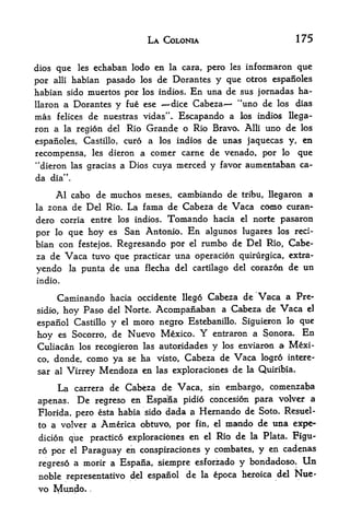 LA COLONIA                                 175


dios que les echaban Icxlo en la cara, pero les infonnaron que

por alii habian pasado los de Dorantes y que otros espanoles
habian sido muertos por los indios. En una de sus jornadas ha-
llaron a Dorantes y fue ese ^-dice Cabeza    "uno de los dias
mas   felices      de nuestras   vidas",.   Escapando a        los indios   llega-
ron a    la region delRio Grande o Rio Bravo, Alii uno de los
espanoles, Castillo, euro a los indios de unas jaquecas y, en

recompensa, les dieron a comer carne de venado, por lo que
"dieron las gracias a Dios cuya nierced y favor aumentaban ca-
da dia".

       Al cabo de muchos meses, cambiando de tribu, llegaron a
la   zona de Del Rio, La fama de Cabeza de Vaca como curan-
dero corria entre los indios. Tomando hacia el norte pasaron
por lo que hoy es San Antonio. En algunos lugares los red-
bian con festejos, Regresando por el rumbo de Del Rio, Cabe
za de    Vaca      tuvo que practicar una operation quirurgica, extra-
yendo       la   punta de una flecha del cartilago del corazon de un
indio.

       Caminando        hacia occidente llego Cabeza de Vaca a Pre
sidio,   hoy      Paso del Norte. Acompanaban a Cabeza de Vaca d
espanol Castillo y el moro negro Estebanillo. Siguieron
                                                         lo que

hoy  es Socorro, de Nuevo Mexico.                 Y
                                        entraron a Sonora. En
Culiacan los recogieron las autoridades y los enviaran a Mexi
co, donde, como ya se ha visto, Cabeza de Vaca logro intere-
sar al Virrey Mendoza en Ia3 exploraciones de la Quiribia*

       La    carrera de    Cabeza de Vaca,             sin   embargo, comenzaba
apenas,          De
             regreso en Espana pidio concesion para volver
                                                             a

Florida, pero esta habia sido dada a Hernando de Soto. Resuel-
to a volver a  America obtuvo, por fin, el mando de una exps-
 dicion que practice exploraciones en el Rio de la Plata. Figu-
ro por      el   Paraguay en conspiraciones y combates, y en cadenas
regres6 a morir a Espana, siempre esforz^do                    y bondadoso.    Un
noble representative del espanol             de   la    epoca heroica del    Nue
vo Mundo,             .
 