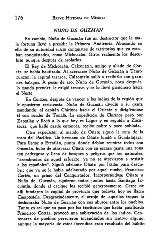 176                     BREVE HISTORIA DE MEXICO


                        NURO DE GUZMAN
         cambio, Nuno de Guzman fue un destructor que la ma
        En
la fortuna llevo a presidir la Primera Audiencia. Abusando en

ella de su autoridad inicio conquistas de territorios que ya esta-
ban conquistados, como Michoacan. Otros realmente los descu-
brio aunque despues de asolarlos.
    El Rey de Michoacan, Calzontzin, amigo y aliado de Cor-
ts, se habia bautizado. Al acercarse Nuno de Guzman a Tzint-
zunzan, la capital tarasca, Calzontzin salio a recibirlo con gran*
des halagos. A pesar de eso, Nuno de Guzman, poco despues,
lo   mand6   prender,   le exigi<5   tesoros   y   se lo llevo prisionero hacia
el   Norte
        En
        Cuitzeo, despues de veneer a los indios de la region que
le opusieron resistencia, Nuno de Guzman dividio a su gente

mandando al capitan Chirinos hacia el Oriente y dirigiendose
el con rumbo de Tonala, La expedici6n de Chirinos paso por

 Zapotlan y llego a lo que hoy es Lagos y en seguida a Zaca-
 tecas, que hallo desde entonces, regi6n pobre y poco poblada.

      Qtra expedicion al mando de Onate siguio la ruta de la
costa del Pacifico. Un hermano de Onate fund6 a Guadalajara.
 Para llegar a Etzatlan, punto donde debian reunirse todos con
 Guzman, hubo de atravesar Onate con su escasa gente una zona
 tan pedregosa y llena de bosques y peligros que los naturales,
 "asombrados de aquel esfuerzo, ya no se atrevieron a resistir
 a los espanoles". Sigui6 adelante Onate por Ixtlan para descu-
 brir que ya se le habia adelantado por aquel rumbo, Francisco
 Cortes,     un primo    del Conquistador*  Incorporandose Onate a
 Nuno de Guzman,           siguieron todos juntos hasta Santiago Ix-
 cuintla, donde el cacique los recibid generosamente. Cerca de
 alii fundaron la capital de provincia que todavia hoy se llama

 Compostela, Desgraciadamente, el arrojo de aquellas tropas lo
 deshonraba Nuno de Guzman con sus abusos entre los pueblos.
 Tanto es asi que su pa^so por los territorios que habia pacificado
 Francisco Corts, provoc6 una sublevaci6n de los indios. Cen-
 tenares de pueblos perecieron incendiados sin motivo alguno,
 aunque la mayoria de estos incendios eran resultado del heibito
 