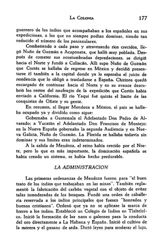 LA COLONIA                               177

guerrero de los indios que acompanaban a los espaiioles en sus
expediciones, a los que no siempre podian dominar, siendo tan
reducido  el numero de los
                           peninsulares.
      Combatiendo a cada paso y atravesando           rios crecidos, lle-
g6 Nuno de Guzman    a Acaponeta, que hallo muy poblada. Des-
pus   de cometer sus acostumbradas depredaciones, se
                                                         dirigi6
hacia el Norte y fundo a Culiacan. Alii supo Nuno de Guzman
que Cortes se hallaba de regreso en Mexico y decidi6 presen-
tarse el tambien a la capital donde ya lo esperaba el
                                                      juicio de
residencia que lo obligo a trasladarse a Espana. Chirinos
                                                          qued6
encargado de continuar hacia el Norte y en su avance descu-
bri6 los restos del naufragio de la expedicion que Cortes habia
enviado a California. El rio Yaqui fue quizas          el limite      de   las
conquistas de Oiiate y su gente.
      En   resumen,   al llegar   Mendoza a Mexico,    el   pais se halla
ba ocupado ya y dividido como sigue:
     Gobernaba a Guatemala el Adelantado Don Pedro de Al-
varado; a Yucatan el Adelantado Don Francisco de Montejo;
en la Nueva Espana gobernaba la segunda Audiencia y en Nue-
va Galicia, Nuno de Guzman. La Florida se hallaba todavia sin
dominar y sus limites eran indeterminados.
     A la salida de Mendoza, el reino habia crecido por el Nor
te, pero lo que es mas importante, la dorninaci6n espanola se
habia creado un sistema, se habia hecho perdurable.


                      LA ADMINISTRACION
                                                                 4<
     Las primeras ordenanzas de Mendoza fueron para el buen
trato de los indios que trabajaban en las minas". Tambien regla-
ment6 la fabricaci6n del carb6n vegetal con el objeto de evitar
talas inmoderadas de los bosques. Fundo una orden de caballe-
ria reservada a los indios principales que fuesen "honrados y
buenos cristianos". Ordeno que ya no se aplicase la marca de
hierro a los indios. Establecio un Colegio de Indios en Tlaltelol-
co. Inici6 la formacion de las naos o galeones para la conducta
del oro directamente a La Habana y Espaiia. Inicio el cultivo de
la rnbrera y el gmsano de seda. Dicto leyes para moderar el lujo,
 