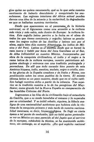 gine quien no quiera reconocerlo, qu6 es lo qua seria nuestro
continente de haberlo descubierto y conqttistado los mu-
sutmanes. Las regiones interiores del Africa actual pueden
darnos una idea, de la miseria y la esclavitud, la degradaci6n
en que se hallarian nuestros   territorios.

        Desde que aparecemos en    panorama de
                                     el                   la historia
universal, en el   figuramos como una accesidn a          la cultura
m&s     viejay mas sabia, mas ilustre de Europa: la cultura la-
tina.    Este orgullo latino pervive a la fecha en el alma de
todos los que tienen conciencia      y    orgullo; latinos s& procla-
man       negros cultos de las Antillas y latinos son por el
         los
alma, segun bien dijo nuestro Altamirary), los indios de Me
xico y del Peru. Latino es eTmesfizo desde que se formd la
raza nueva y hablo por boca del Inca Garcilaso en el Sur,
de Alba Ixtlixochitl en nuestro Mexico. Incorporados por
obra de la c&nquista civilizadora, el indio y el negro a la
rama latina de la cultura europea, nuestro patriotismo ad-
quiere abolengo y entronca con una tradid6n prolongada y
provechosa. De alii que todo corazon bien puesto de esta
America hispana, indio, mestizo, mulato, negro o criollo, sien-
te las glorias de la Espana creadora y de Italia y Roma, con

predilecdon sobre los otros pueblos de la tierra. El mismo
idioma latino es un poco nuestro, desde que en el culto catd-
lico halagd nuestros oidos a partir de la infancia. Tan supe
rior es la tradidon nuestra a la de los peregrinos del May
flower, como grande fue la Nueva Espana en comparacidn de
las humildes Colonias del Norte.

     Ingresamos a las filas de la civilizacion bajo el estandarte
de Castilla, que a su modo heredaba el romano y lo supefaba
por su cristiandad. Y es iriutil rebatir, siquiera, la fabula ma-
ligna de una nadonalidad autoctona que hubiera sido la vic-
tima de la conquista primero y mas tarde de nuestra nadona
lidad mexicana, es decir, hispanomfligena. Se Hegd en cierta
epoca a tal punto de confusion, que no faltd quien pretendie-
se ver en Mexico un caso parecido al del Japon que al servirse
de lo europeo, robandole la tecnica, se        ha mantenido autoc-
tono, sin embargo, en el espiritu. <--En       que espiritu nacional


                                16
 