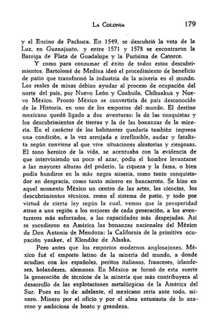 LA COLONIA                               179


y    Encino de Pachuca. En 1549, se descubri6 la veta de la
     el

Luz, en Guanajuato, y entre 1571 y 1578 se encontraron la
Barriga de Plata de Guadalupe y la Purisima de Catorce.
     Y como para consumar el exito de todos estos descubri
mientos, Bartolome de Medina ideo el procedimiento de beneficio
de patio que transformo la industria de la mineria en el mundo.
Los reales de minas debian ayudar al proceso de ocupacion del
norte del pais, por Nuevo Leon y Coahuila, Chihuahua y Nue-
vo Mexico, Pronto Mexico se convertiria de pais desconocido
de la Historia, en uno de los emporios del mundo* El destino
mexicano qued6 ligado a dos aventuras: la de las conquistas y
los descubrimientos de tierras y la de las bonanzas de la mine
ria. En el caracter de los habitantes quedaria tambien impresa

una condicion, a la vez arrojada e irreflexible, audaz y fatalis-
ta segun conviene al que vive situaciones aleatorias y riesgosas.
El tono heroico de la vida, se acentuaba con la evidencia de
que interviniendo un poco el azar, podia el hombre levantarse
a las mayores alturas del poderio, la riqueza y la farna, o bien
podia hundirse en la mas negra miseria, conio tanto conquista
dor en desgracia, como tanto minero en bancarrota. Se hizo en
aquel momento Mexico un centre de las artes, las ciencias, los
descubrimientos tecnicos, como el sistema de patio, y todo por
virtud de cierta ley segun la cual, vemos que la prosperidad
atrae a una regidn a los mefores de cada generaci6n, a los aven-
tureros    mas   esforzados, a las capacidades mas despejadas. Asi
se sucedieron en       America las bonanzas nacionales del Mexico
de    Don Antonio de Mendoza;        la California   de   la primitiva   ocu
pacion yankee,      el   Klondike de Alaska.
     Pero antes que los emporios modernos anglosajones, Me
xico fue el emporio latino de la mineria del mundo, a donde
acudian COH los espaik)les> peritos italianos, Franceses, irlande-
ses, holandeses, alemanes. En Mexico se fonno de esta suerte
la generaci6n de tecnicos de la mineria que mas contribuyera al

desarrollo de las exploteiciones metalurgicas de la America del
Sur* Pues en lo de adelante, el mexicano seria ante todo, mi
 nero.    Minero por        y por el alma
                         el oficio               entusiasta de lo aza-
 foso y ambiciosa de boato y grandeza.
 