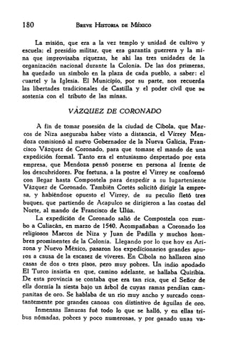 180                   BREVE HISTORIA DE MEXICO


       La   mision, que era a la vez tcmplo y unidad de cultivo y
escucla; el presidio militar,  que era garantia guerrera y la mi-
na que improvisaba      riquezas,   he ahi   las    tres   unidades de la
organizacion nacional durante la Colonia. De las dos primeras,
ha q tied a do un simbolo en la plaza de cada pueblo, a saber: el
cuartel y la Iglesia. El Municipio, por su parte, nos recuerda
las libertades tradicionales    de Castilla y      el   poder   civil   que s*
sostenia con el tribute de las minas.


                   VAZQUEZ DE CORONADO
       A   de tomar posesion de la ciudad de Cibola, que Mar
            fin
cos de Niza aseguraba haber visto a distancia, el Virrey Men-
doza comisiono al nuevo Gobernador de la Nueva Galicia, Fran
cisco Vazquez de Coronado, para que tomase el mando de una

expedicion formal. Tanto era el entusiasmo despertado por esta
empresa, que Mendoza pens6 ponerse en persona al frente de
los descubridores.   Por fortuna, a   la postre el      Virrey se conform6
con llegar hasta Compostela para despedir a su lugarteniente
Vazquez de Coronado. Tambien Cortes solicit6 dirigir               la   empre
sa, y habiendose opuesto el Virrey, de su peculio                  flet6   tres

buques, que partiendo de Acapulco se dirigieron a las costas del
Norte, al mando de Francisco de Ulua.
     La expedici6n de Coronado salio de Compostela con rum-
bo a Culiacan, en marzo de 1540, Acompanaban a Coronado los
religiosos Marcos de Niza y Juan de Padilla y muchos hom-
bres prominentes de la Colonia. Llegando por lo que hoy es Ari
zona y Nuevo Mexico, pasaron los expedicionarios grandes
                                                            apu-
ros a causa de la escasez de viveres. En Cibola no hallaron sino
casas de dos o tres pisos, pero muy pobres. Un indio apodado
El Turco insistia en que, camino adelante, se hallaba Quiribia.
De     esta provincia se contaba
                              que era tan rica, que el Senor de
elladormla la siesta bajo un arbol de cuyas ramas pendian cam-
panitas de oro* Se hablaba de un rio muy ancho y surcado cons-
tantemente por grandes canoas con distintivo de aguilas de oro.
     Inmensas llanuras fu^ todo lo que se hall6, y en ellas tri-
bus nomadas, pobres y poco numerosa-s, y por ganado unas va-
 