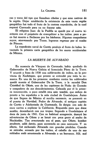 LA COLONIA                              181


cas   y   toros del tipo quc llamaban cibolos y quc eran natives de
la regi6n*     Dcjar cstablccida la cxistcncia de csta vasta regidn
geografica fue todo  el fruto dc la costosa expedition, de la cual

regreso Coronado para ya no fiqurar ms.
     El religiose Juan de la Padilla se qued6 por el nuevo te-
rritorio con el proposito de evangelizar a los indios. pero a po-
co fue muerto a flechazos por los barbaros. Algunos companeros
suyos, atravesando por Texas, lograron regresar por el rumbo
de Panuco,
      La expedition naval de Cortes produjo   el    fruto de haber le-
vantado la primera carta geografica de      los    mares occidentales
de Mexico.


                  LA MUERTE DE ALVARADO

    En ausencia de Vazquez de Coronado, habia quedado de
Gobernador de Nueva Galicia el licenciado Perez de la Torre.
Y ocurri6 a fines de 1538 una sublevacion de indios, en la pro-
vincia de Xochitepec, que pronto se extendio por toda la co-
marca. En uno de los primeros combates contra los sublevados
qued6 muerto el Gobeniador De la Torre, y le sucedi6 Don
Crist6bal de Qnate, uno de los capitanes de Nuno de Guzman
y compaiiero de sus descubrimientos. Calmada por el la prime^
ra insurrection, a poco estalld otra mis temible, que redujo de
pronto a los espanoles a la sola ciudad de Guadalajara. Antes
de que llegara de Mexico el auxilio necesario, se presento en
el puerto de Navidad, Pedro de Alvarado, el antiguo capitan

de Cortes y Adelantado de Guatemala. Se dirigia con mas de
once navios a explorar la California. Requerido para que diese
auxilio, desembarc6 con sus tropas, llegando a Guadalajara el
doce de junio de 154L Cpn su habitual arrogancia, desoy6 las
advertencias de Ofiate y se Ianz6 con poca gente al asalto de
Nochistlan.     Tan   aventuarado era el paso, que Onate, hombre
prudente, sali6 detras,    para socorrerlo en caso necesario. enY
efecto, fu& rechazado Alvarado con grandes perdidas. Cuando
se retiraba, acosado por los indios, el caballo de uno de sus
soldados rod6 afrastrando a Alvarado a un barranco.          Alii,   mal
 