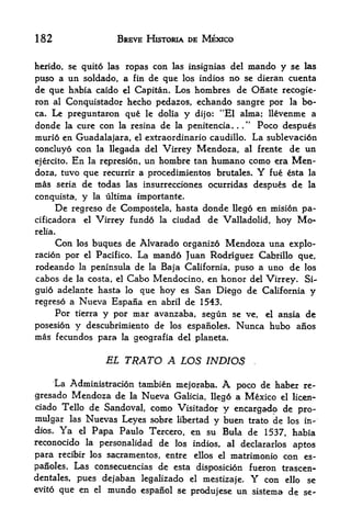 182                         BREVE HISTORIA DE MEXICO


herido, se quite las ropas con las insignias del mando y se las
puso a un soldado, a fin de que los indios no se dieran cuenta
de que habia caido el Capitan* Los hombres de Onate recogie-
ron al Conquistador hecho pedazos, echando sangre por la bo-
ca. Le preguntaron que le dolia y dijo: "El alma; llevenme a
                                                 "
donde la cure con la resina de la penitencia.      Poco despues
                                                       .   .




murio en Guadalajara, el extraordinario caudillo. La sublevacion
concluyo con la llegada del Virrey Mendoza, al frente de un
ejercito.   En       la represi6n,   un hombre tan humano como era         Men
doza, tuvo que recurrir a procedimientos brutales. fue esta        Y          la
mas seria de todas las insurrecciones ocurridas despues de                    la

conquista,      y     la ultima importante.
      De    regreso de Compostela, hasta donde llego en misi6n pa-
cificadora     el Virrey fundo la ciudad de Valladolid, hoy Mo-

relia.

         Con  buques de Alvarado organizo Mendoza una explo-
               los
racion por     Pacifico. La mando Juan Rodriguez Cabrillo que,
                 el

rodeando la peninsula de la Baja California, puso a uno de los
cabos de la costa, el Cabo Mendocino, en honor del Virrey. Si-
guio adelante hasta lo que hoy es San Diego de California y
regreso a Nueva Espana en abril de 1543.
     Por tierra y por mar avanzaba, segun se ve, el ansia de
posesion y descubrimiento de los espanoles.            Nunca hubo          afios
mas fecundos para la geografia del planeta.

                         EL TRATO A LOS INDIOS                 .




     La Administracion tambien mejoraba. A poco de haber re-
gresado Mendoza de la Nueva Galicia, Heg6 a Mexico el liqeji-
ciado Tello de Sandoval, como Visitador y
                                           encargado de pro-
midgar las Nuevas Leyes sobre libertad y buen trato de los in
dios. Ya el Papa Paulo Tercero, en su Bula de 1537 habia               f


reconocido la personalidad de los indios, al declararlos
                                                          aptos
para recibir los sacramentos, entre ellos el matrimonio con es
panoles. Las consecuencias de esta disposicion fueron trascen-
dentales, pues dejaban legalizado el mestizaje.   con ello se  Y
evito que en el mundo espanol se
                                  produjese un sistema de se-
 