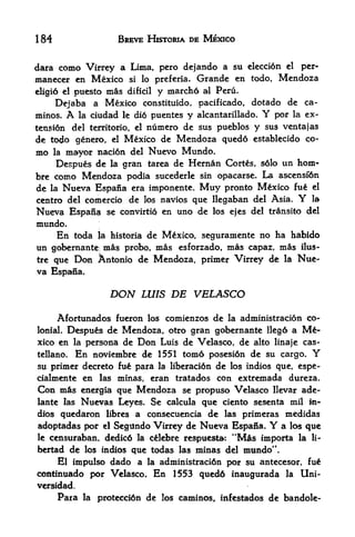 184                      BREVE HISTORIA DE MEXICO


dara como Virrcy a Lima, pero dejando a su clecci6n el per-
maneccr en Mexico si lo preferia. Grande en todo, Mendoza
eligio elpuesto mas dificil y marcho al Peru.
     Dejaba a Mexico constituido, pacificado, dotado de ca-
minos.     A
          la ciudad le di6 puentes y alcantarillado. por la ex-Y
tensi6n del territorio, el      numero de sus pueblos y sus ventajas
de todo genero,        el   Mexico de Mendoza qued6 establecido co
mo     mayor naci6n del Nuevo Mundo.
      la

    Despues de la gran tarea de Hernan Cortes, s6lo un horn-
bre como Mendoza podia sucederle sin opacarse. La ascensi'6n
de la Nueva Espana era imponente. Muy pronto Mexico fu el
centro del comercio          de   los   navios que llegaban del Asia.   Y   la

Nueva Espan$          se convirtio en      uno de   los ejes del trinsito del
mundo.
      En    toda    la historia   de Mexico, seguramente no ha habido
un gobernante; mis probo, mas esforzado, mas capaz, mis ilus-
tre que Don Antonio de Mendoza, primer Virrey de la Nue
va Espana.

                       DON        LUIS    DE VELASCO
      Afortunados fueron los comienzos de la administracion co
lonial. Despu&s de Mendoza, otro gran gobernante Ileg6 a Me

xico en la persona de Don Luis de Velasco, de alto linaje cas-
tellano. En noviembre de 1551 tom6 posesi6n de su cargo. Y
su primer decreto fu^ para la Iiberaci6n de los indios que, espe-
cialmente en las minas, eran tratados con extremada dureza.
Con mis energia que Mendoza se propuso Velasco llevar ade-
lante las Nuevas Leyes. Se calcula que ciento sesenta mil m-
dios quedaron libres a consecuencia de las primeras medidas
adoptadas por el Segundo Virrey de Nueva Espana.        a los que Y
                                                        44
le censuraban, dedic6 la c&lebre respuesta: Mas importa la                  li-

bertad de los indios que todas las minas del mundo".
    El impulso dado a la administraci6n por su antecesor, fu
continuado por Velasco. En 1553 qued6 inaugurada la Uni-
versidad.
       Para    la   protecd6n de        los caminos, infestados   de bandole-
 
